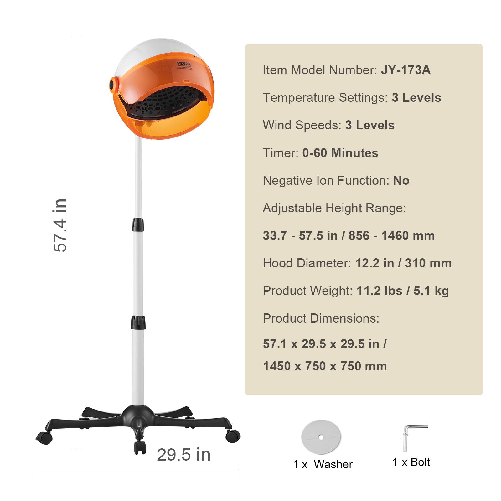 VEVON  
Item Model Number: JY-173A  
Temperature Settings: 3 Levels  
Wind Speeds: 3 Levels  
Timer: 0-60 Minutes  
Negative Ion Function: No  
Adjustable Height Range: 33.7 - 57.5 in / 856 - 1460 mm  
Hood Diameter: 12.2 in / 310 mm  
Product Weight: 11.2 lbs / 5.1 kg  
Product Dimensions: 57.1 x 29.5 x 29.5 in / 1450 x 750 x 750 mm  
1 x Washer  
1 x Bolt