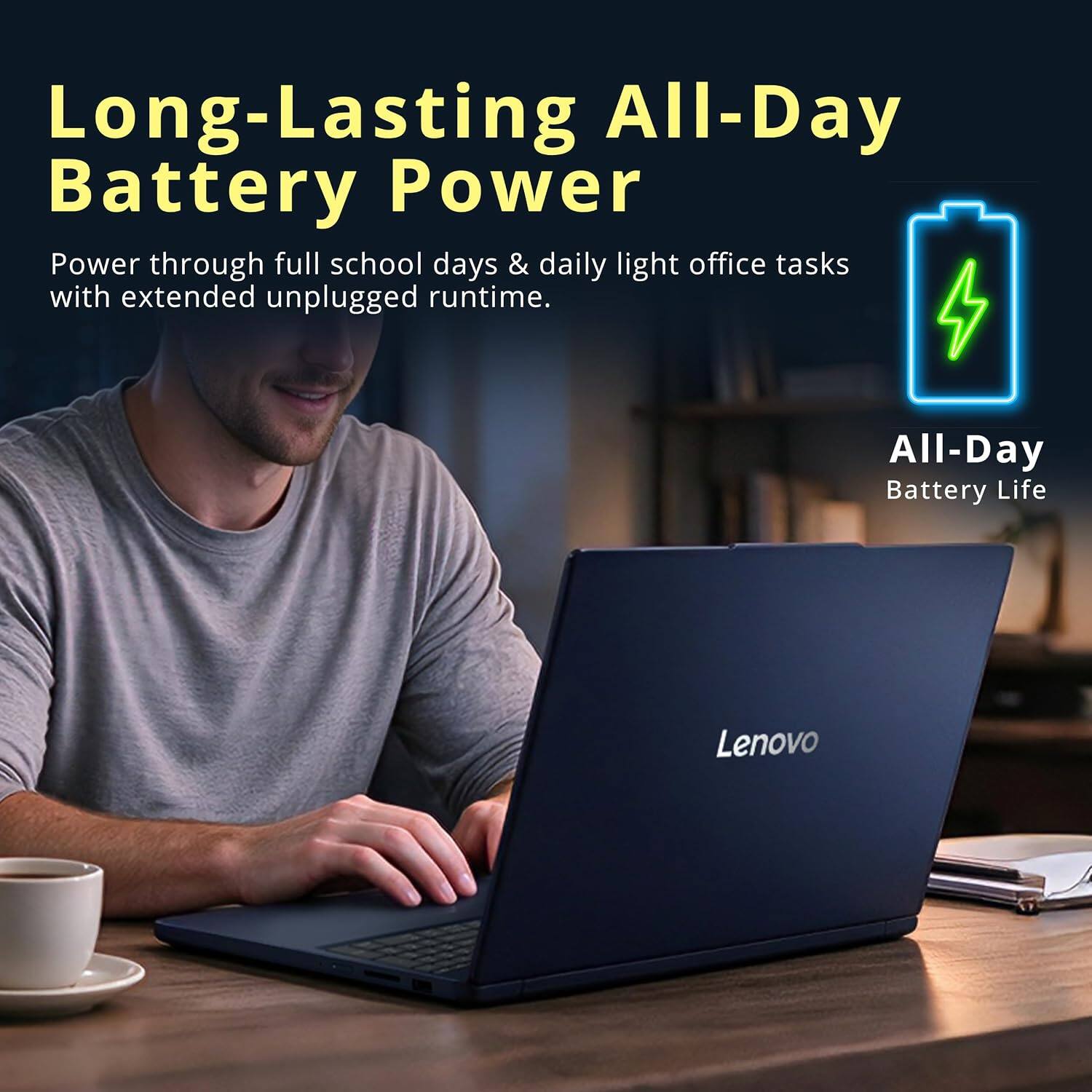 Long-Lasting All-Day Battery Power  
Power through full school days & daily light office tasks with extended unplugged runtime.  

All-Day Battery Life  
Lenovo