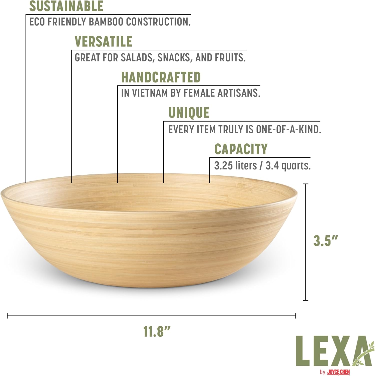 SUSTAINABLE  
ECO FRIENDLY BAMBOO CONSTRUCTION.  

VERSATILE  
GREAT FOR SALADS, SNACKS, AND FRUITS.  

HANDCRAFTED  
IN VIETNAM BY FEMALE ARTISANS.  

UNIQUE  
EVERY ITEM TRULY IS ONE-OF-A-KIND.  

CAPACITY  
3.25 liters / 3.4 quarts.  

3.5"  
11.8"  

LEXA by JOYCE CHEN