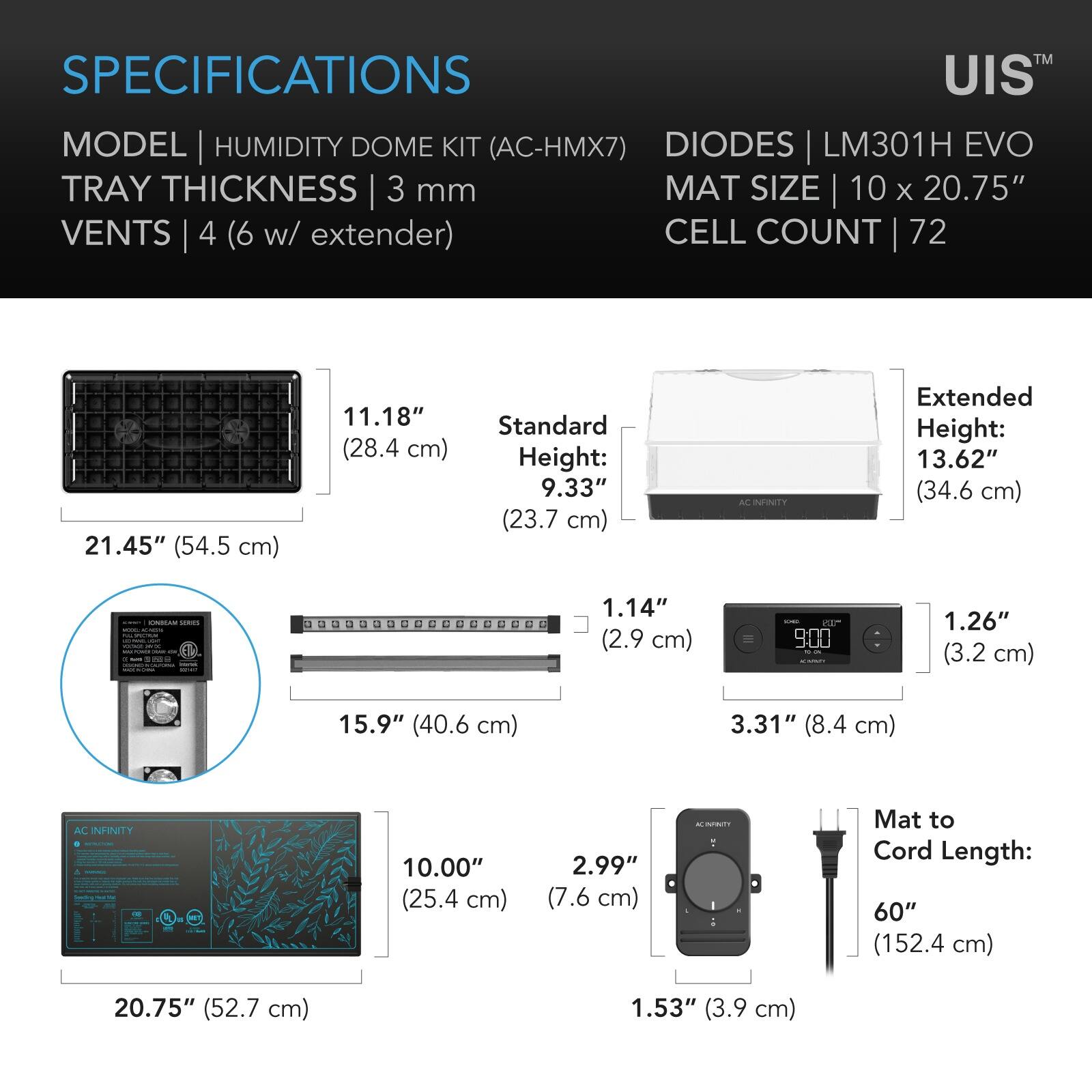 SPECIFICATIONS

MODEL | HUMIDITY DOME KIT (AC-HMX7)  
TRAY THICKNESS | 3 mm  
VENTS | 4 (6 w/ extender)  
DIODES | LM301H EVO  
MAT SIZE | 10 x 20.75"  
CELL COUNT | 72  

Standard Height: 9.33" (23.7 cm)  
Extended Height: 13.62" (34.6 cm)  

11.18" (28.4 cm)  
1.14" (2.9 cm)  
1.26" (3.2 cm)  
3.31" (8.4 cm)  
15.9" (40.6 cm)  
2.99" (7.6 cm)  
10.00" (25.4 cm)  
1.53" (3.9 cm)  

Mat to Cord Length: 60" (152.4 cm)