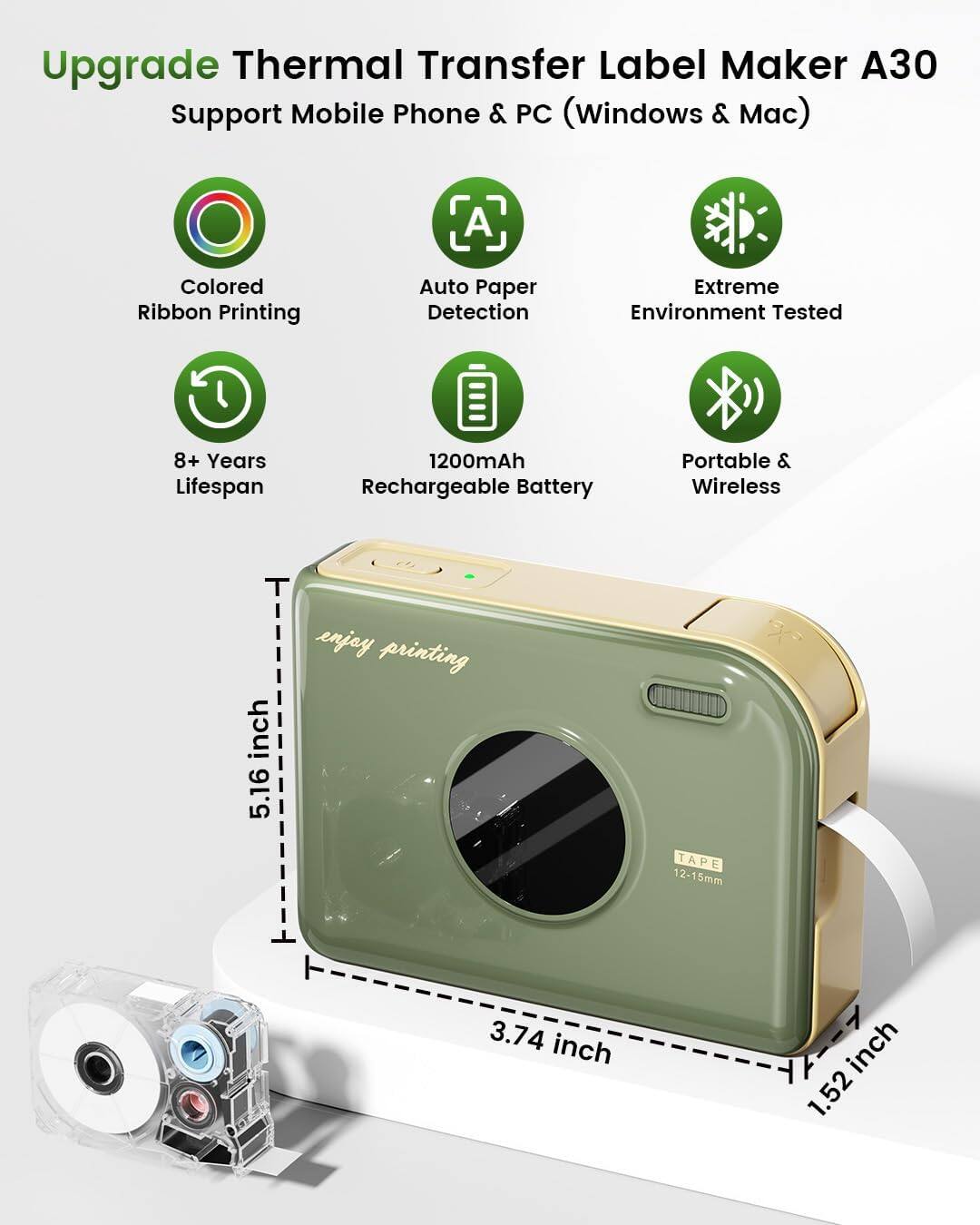 Upgrade Thermal Transfer Label Maker A30  
Support Mobile Phone & PC (Windows & Mac)  

- Colored Ribbon Printing  
- Auto Paper Detection  
- Extreme Environment Tested  
- 8+ Years Lifespan  
- 1200mAh Rechargeable Battery  
- Portable & Wireless  

Dimensions:  
- Height: 5.16 inch  
- Width: 3.74 inch  
- Depth: 1.52 inch  

Tape Size: 12-15mm  

Enjoy printing