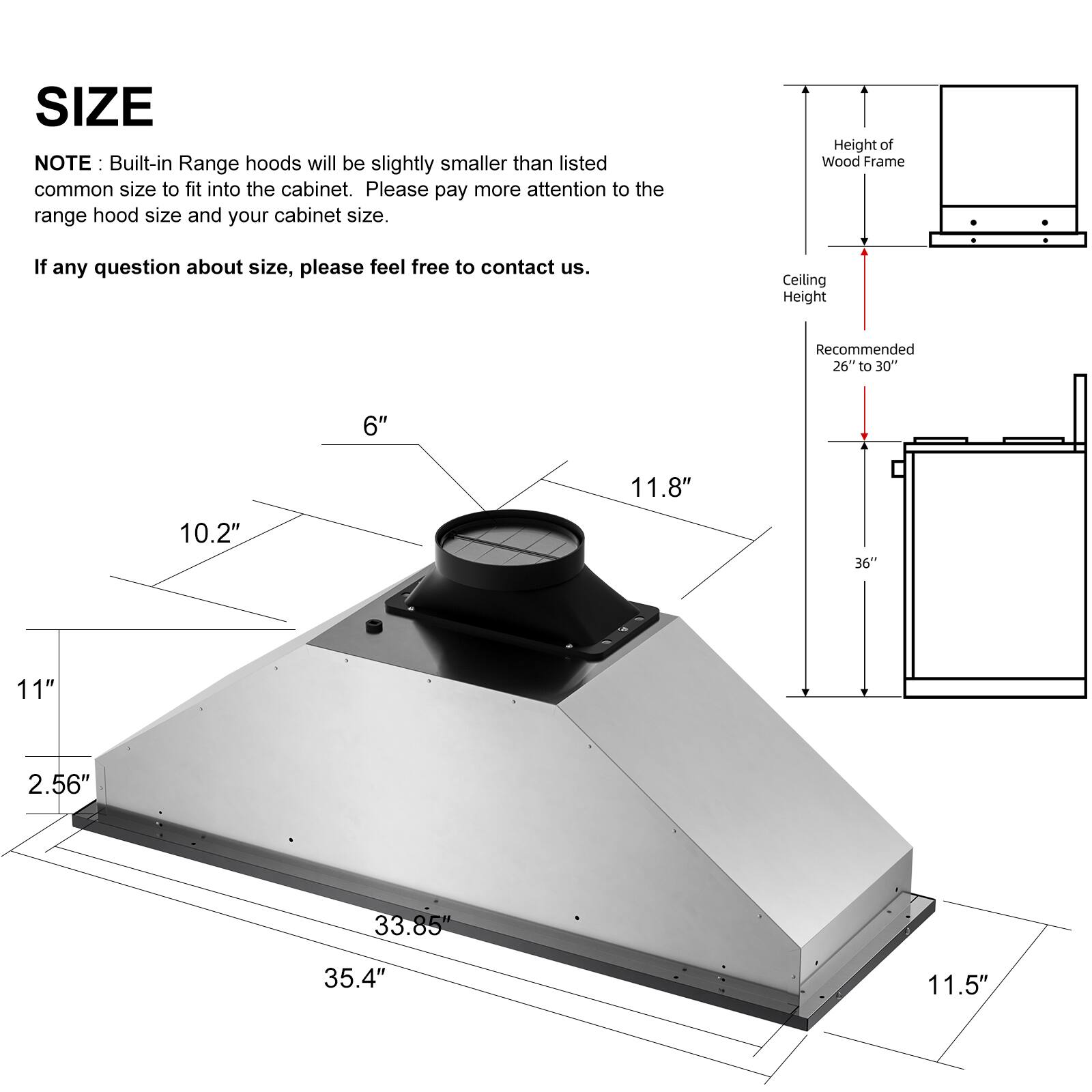 **SIZE**

**NOTE:** Built-in Range hoods will be slightly smaller than listed common size to fit into the cabinet. Please pay more attention to the range hood size and your cabinet size.

If any question about size, please feel free to contact us.

- Height of Wood Frame
- Ceiling Height Recommended 26" to 30"

Dimensions:
- 6"
- 11.8"
- 10.2"
- 36"
- 11"
- 2.56"
- 33.85"
- 35.4"
- 11.5"