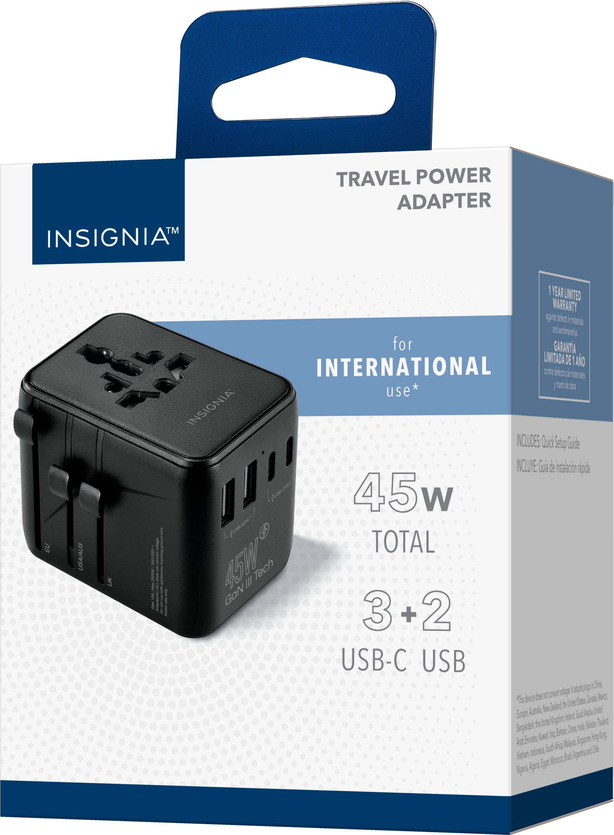 INSIGNIA™

TRAVEL POWER ADAPTER

for INTERNATIONAL use*

45W TOTAL

3 + 2 USB-C USB

1 YEAR LIMITED WARRANTY

INCLUDES: Quick Set-Up Guide

This device does not come with travel adapters for:
- Europe, America, New Zealand, United States, Canada, Mexico, Brazil, Argentina, Chile, Peru, Colombia, Ecuador, Bolivia, Paraguay, Uruguay, Venezuela, Guyana, Suriname, French Guiana, Martinique, Guadeloupe, Saint Martin, Saint Barthélemy, Saint Lucia, Barbados, Trinidad and Tobago, Jamaica, Haiti, Dominican Republic, Puerto Rico, Cuba, Bahamas, Turks and Caicos Islands, Cayman Islands, Belize, Honduras, El Salvador, Guatemala, Nicaragua, Costa Rica, Panama, Colombia, Venezuela, Guyana, Suriname, French Guiana, Martinique, Guadeloupe, Saint Martin, Saint Barthélemy, Saint Lucia, Barbados, Trinidad and Tobago, Jamaica, Haiti, Dominican Republic, Puerto Rico, Cuba, Bahamas, Turks and Caicos Islands, Cayman Islands, Belize, Honduras, El Salvador, Guatemala, Nicaragua, Costa Rica, Panama, Colombia, Venezuela, Guyana, Suriname, French Guiana, Martinique, Guadeloupe, Saint Martin, Saint Barthélemy, Saint Lucia, Barbados, Trinidad and Tobago, Jamaica, Haiti, Dominican Republic, Puerto Rico, Cuba, Bahamas, Turks and Caicos Islands, Cayman Islands, Belize, Honduras, El Salvador, Guatemala, Nicaragua, Costa Rica, Panama, Colombia, Venezuela, Guyana, Suriname, French Guiana, Martinique, Guadeloupe, Saint Martin, Saint Barthélemy, Saint Lucia, Barbados, Trinidad and Tobago, Jamaica, Haiti, Dominican Republic, Puerto Rico, Cuba, Bahamas, Turks and Caicos Islands, Cayman Islands, Belize, Honduras, El Salvador, Guatemala, Nicaragua, Costa Rica, Panama, Colombia, Venezuela, Guyana, Suriname, French Guiana, Martinique, Guadeloupe, Saint Martin, Saint Barthélemy, Saint Lucia, Barbados, Trinidad and Tobago, Jamaica, Haiti, Dominican Republic, Puerto Rico, Cuba, Bahamas, Turks and Caicos Islands, Cayman Islands, Belize, Honduras, El Salvador, Guatemala, Nicaragua, Costa Rica, Panama, Colombia, Venezuela, Guyana, Suriname, French Guiana, Martinique, Gu