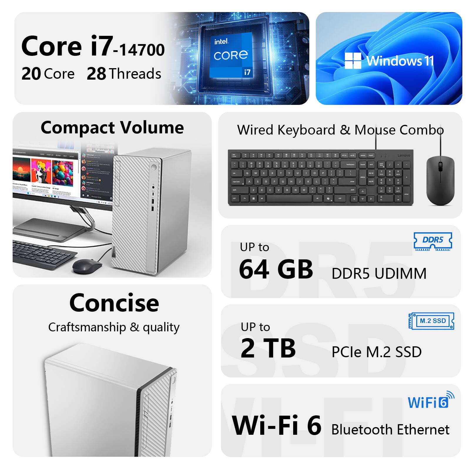 Core i7-14700  
20 Core 28 Threads  
Intel Core i7  
Windows 11  
Compact Volume  
Wired Keyboard & Mouse Combo  

UP to 64 GB DDR5 UDIMM  
UP to 2 TB PCIe M.2 SSD  
Wi-Fi 6  
Bluetooth  
Ethernet