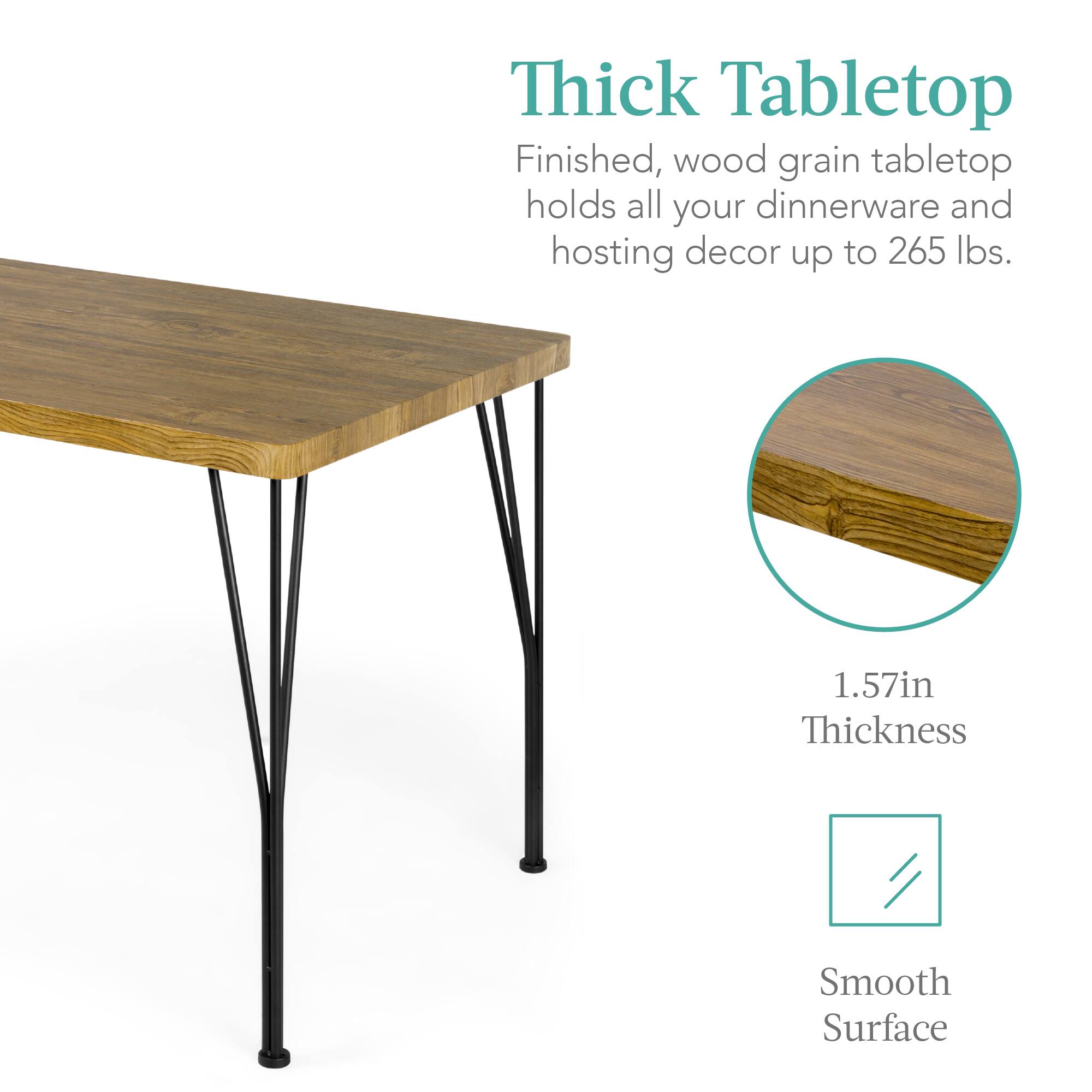 Thick Tabletop

Finished, wood grain tabletop holds all your dinnerware and hosting decor up to 265 lbs.

1.57in Thickness

Smooth Surface