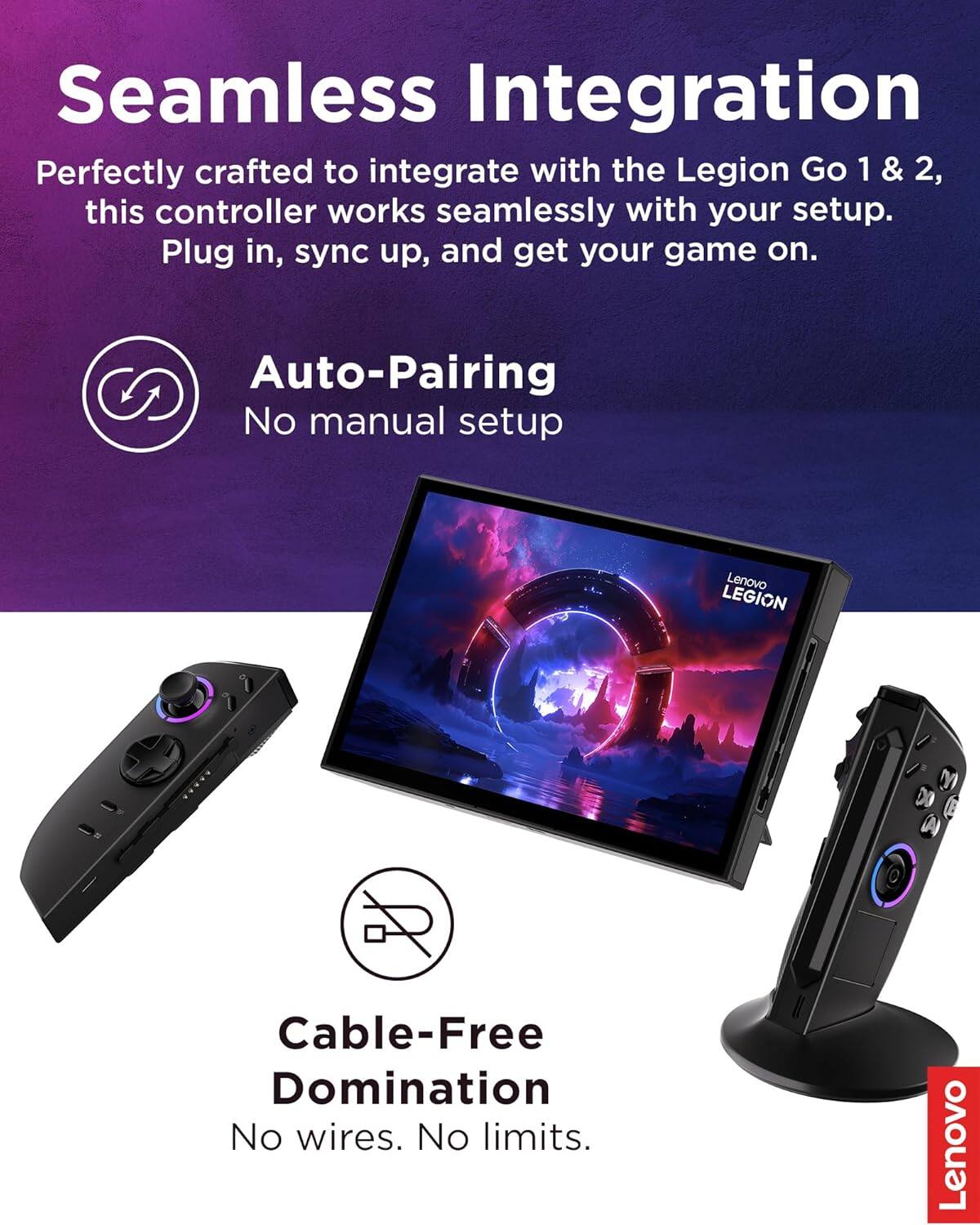 Seamless Integration  
Perfectly crafted to integrate with the Legion Go 1 & 2, this controller works seamlessly with your setup. Plug in, sync up, and get your game on.  

Auto-Pairing  
No manual setup  

Cable-Free Domination  
No wires. No limits.  

Lenovo