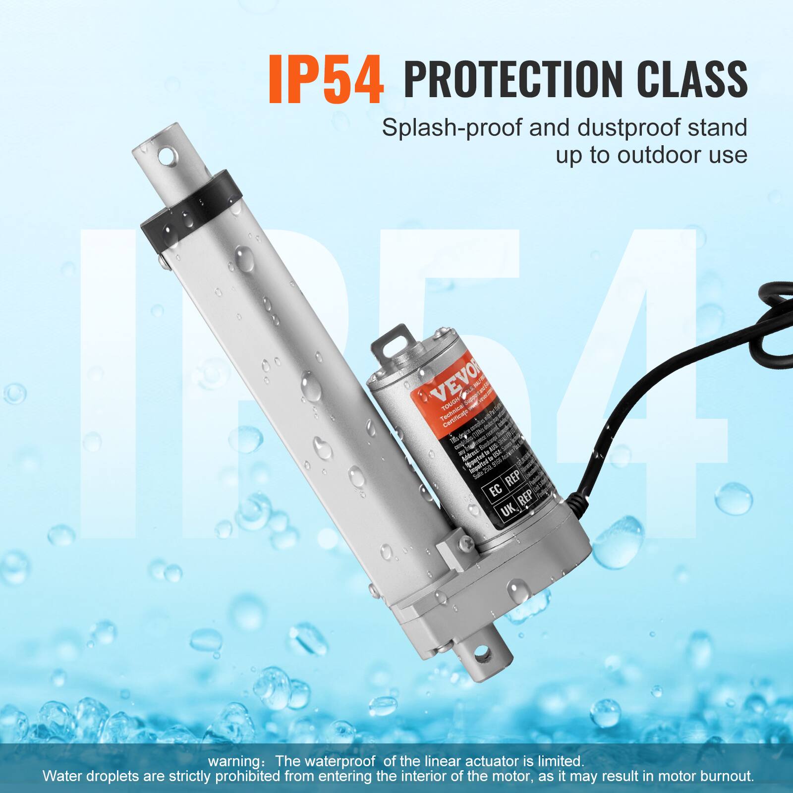 IP54 PROTECTION CLASS  
Splash-proof and dustproof stand up to outdoor use  

warning: The waterproof of the linear actuator is limited. Water droplets are strictly prohibited from entering the interior of the motor, as it may result in motor burnout.