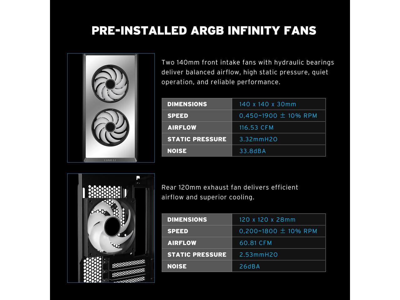 PRE-INSTALLED ARGB INFINITY FANS

Two 140mm front intake fans with hydraulic bearings deliver balanced airflow, high static pressure, quiet operation, and reliable performance.

DIMENSIONS: 140 x 140 x 30mm
SPEED: 0,450~1900 ± 10% RPM
AIRFLOW: 116.53 CFM
STATIC PRESSURE: 3.32mmH2O
NOISE: 33.8dBA

LIAN LI Rear 120mm exhaust fan delivers efficient airflow and superior cooling.

DIMENSIONS: 120 x 120 x 28mm
SPEED: 0,200~1800 ± 10% RPM
AIRFLOW: 60.81 CFM
STATIC PRESSURE: 2.53mmH2O
NOISE: 26dBA