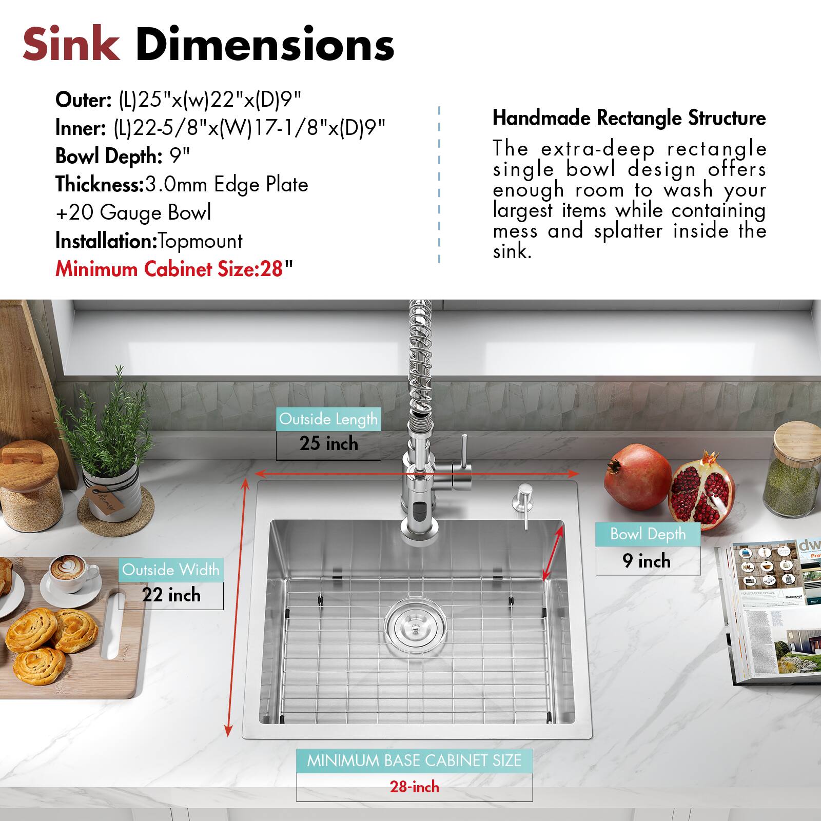 Sink Dimensions

Outer: (L)25"x(W)22"x(D)9"  
Inner: (L)22-5/8"x(W)17-1/8"x(D)9"  
Bowl Depth: 9"  
Thickness: 3.0mm Edge Plate  
+20 Gauge Bowl  
Installation: Topmount  
Minimum Cabinet Size: 28"

Handmade Rectangle Structure

The extra-deep rectangle single bowl design offers enough room to wash your largest items while containing mess and splatter inside the sink.

Outside Length: 25 inch  
Outside Width: 22 inch  
Bowl Depth: 9 inch  
Minimum Base Cabinet Size: 28-inch