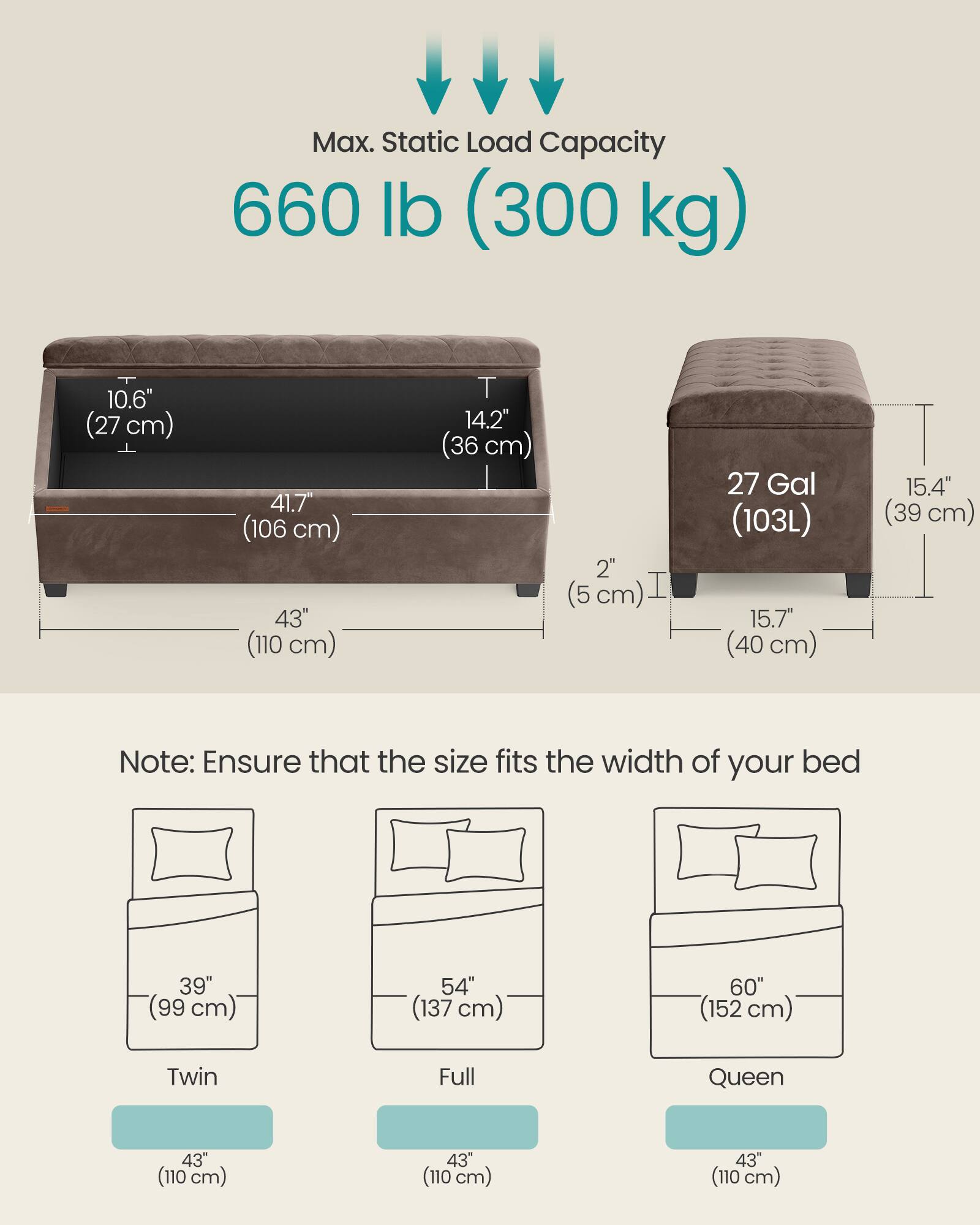 Max. Static Load Capacity: 660 lb (300 kg)

- Height: 10.6" (27 cm)
- Depth: 14.2" (36 cm)
- Width: 41.7" (106 cm)
- Height: 43" (110 cm)
- Drawer Height: 2" (5 cm)
- Drawer Width: 15.7" (40 cm)
- Drawer Depth: 15.4" (39 cm)
- Drawer Capacity: 27 Gal (103L)

Note: Ensure that the size fits the width of your bed

- Twin: 39" (99 cm)
- Full: 54" (137 cm)
- Queen: 60" (152 cm)

All bed widths: 43" (110 cm)