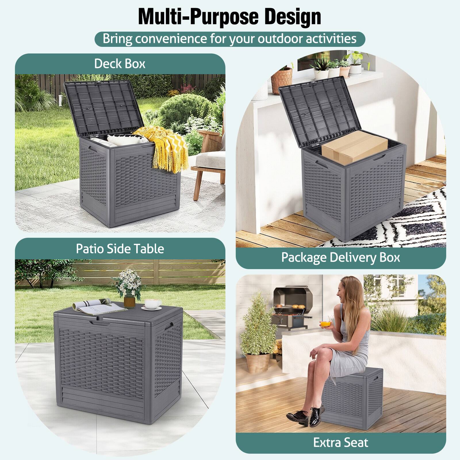 Multi-Purpose Design  
Bring convenience for your outdoor activities  

Deck Box  
Patio Side Table  
Package Delivery Box  
Extra Seat