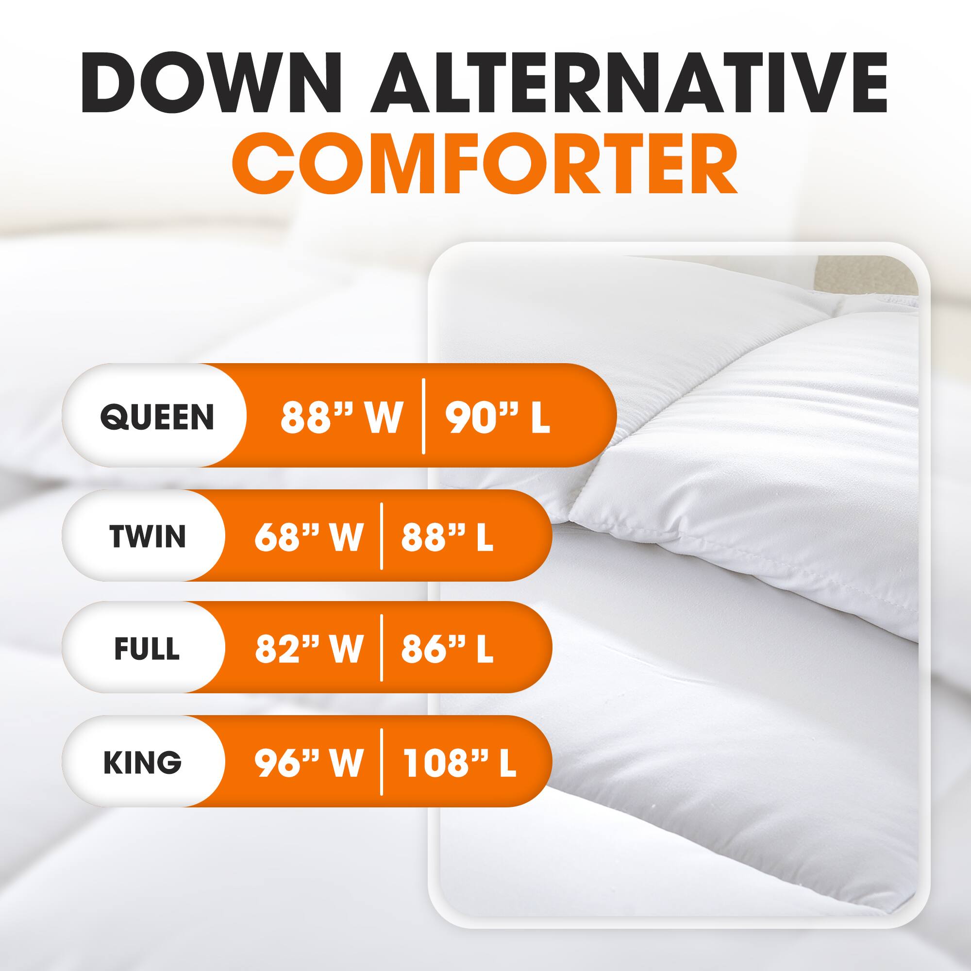 DOWN ALTERNATIVE COMFORTER

QUEEN  
88" W | 90" L

TWIN  
68" W | 88" L

FULL  
82" W | 86" L

KING  
96" W | 108" L