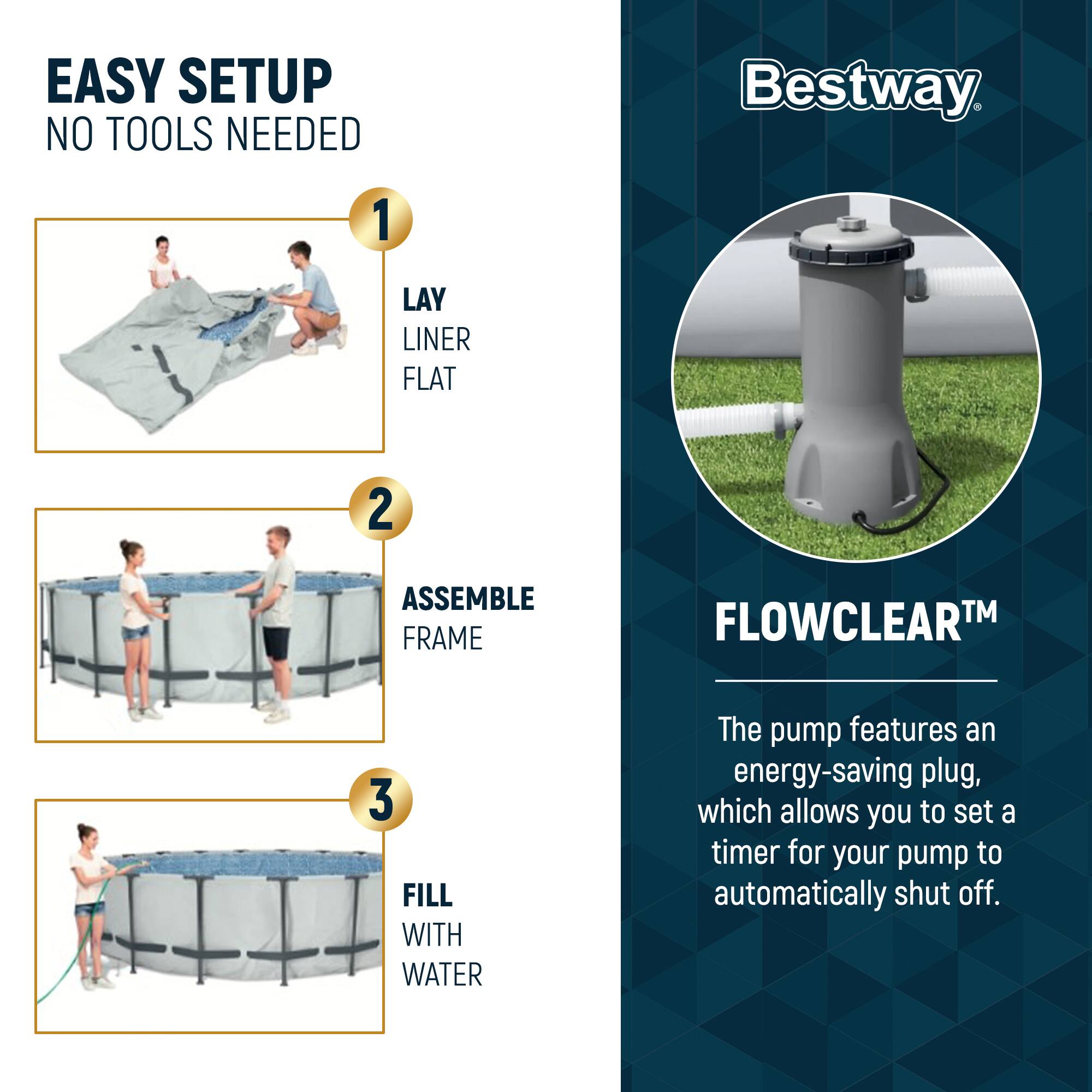 EASY SETUP  
NO TOOLS NEEDED

1. LAY LINER FLAT  
2. ASSEMBLE FRAME  
3. FILL WITH WATER  

Bestway  

FLOWCLEAR™  

The pump features an energy-saving plug, which allows you to set a timer for your pump to automatically shut off.