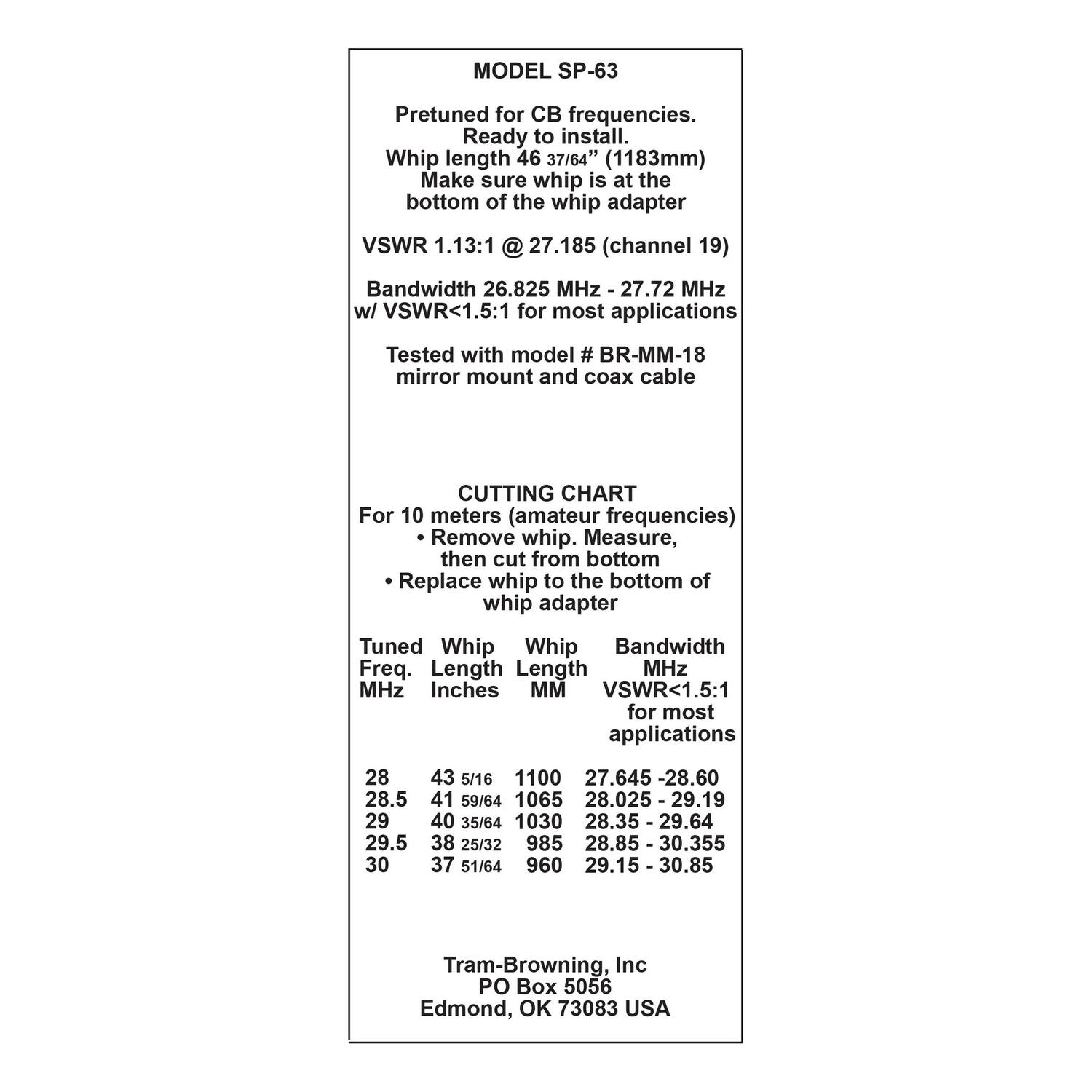 MODEL SP-63  
Pretuned for CB frequencies. Ready to install. Whip length 46 37/64" (1183mm) Make sure whip is at the bottom of the whip adapter  
VSWR 1.13:1 @ 27.185 (channel 19) Bandwidth 26.825 MHz - 27.72 MHz w/ VSWR<1.5:1 for most applications  
Tested with model # BR-MM-18 mirror mount and coax cable  

CUTTING CHART  
For 10 meters (amateur frequencies)  
- Remove whip. Measure, then cut from bottom  
- Replace whip to the bottom of whip adapter  

| Tuned Freq. MHz | Whip Length Inches | Whip Length MM | Bandwidth MHz | VSWR<1.5:1 for most applications |  
|---------------|------------------|--------------|--------------|--------------------------------|  
| 28            | 43 5/16          | 1100         | 27.645 - 28.60 |                              |  
| 28.5          | 
