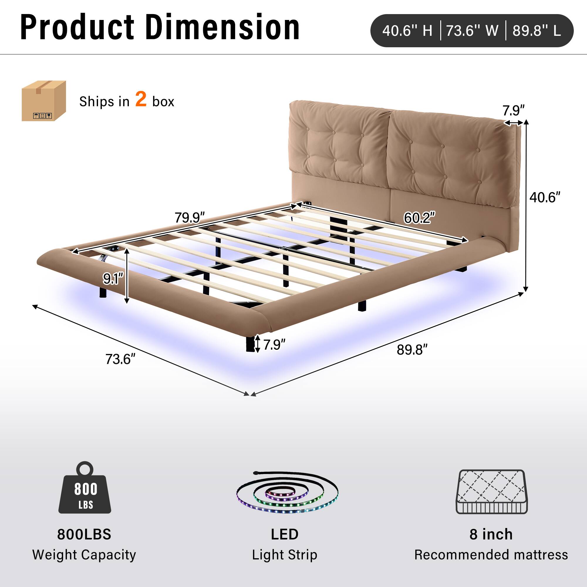 Product Dimension: 40.6" H | 73.6" W | 89.8" L  
Ships in 2 box  
800 LBS Weight Capacity  
LED Light Strip  
8 inch Recommended mattress