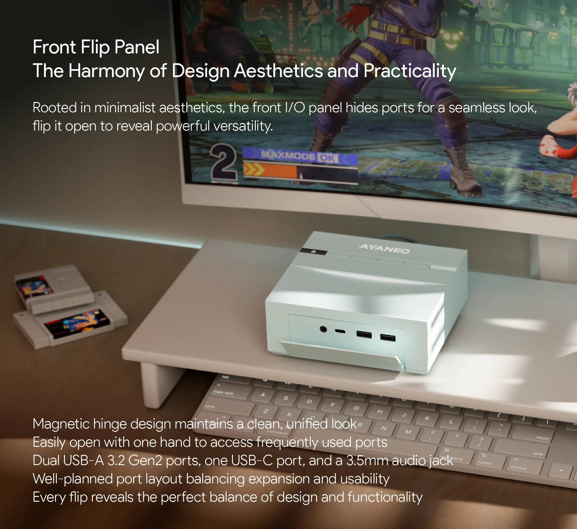 Front Flip Panel  
The Harmony of Design Aesthetics and Practicality  

Rooted in minimalist aesthetics, the front I/O panel hides ports for a seamless look, flip it open to reveal powerful versatility.  

Magnetic hinge design maintains a clean, unified look.  
Easily open with one hand to access frequently used ports.  
Dual USB-A 3.2 Gen2 ports, one USB-C port, and a 3.5mm audio jack.  
Well-planned port layout balancing expansion and usability.  
Every flip reveals the perfect balance of design and functionality.