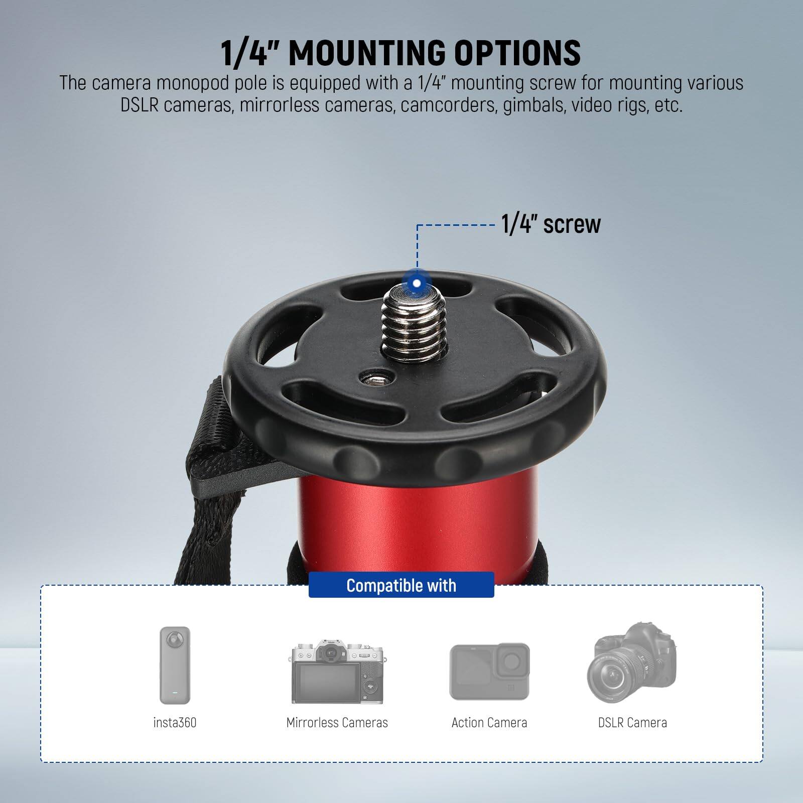 1/4" MOUNTING OPTIONS

The camera monopod pole is equipped with a 1/4" mounting screw for mounting various DSLR cameras, mirrorless cameras, camcorders, gimbals, video rigs, etc.

1/4" screw

Compatible with:
- insta360
- Mirrorless Cameras
- Action Camera
- DSLR Camera