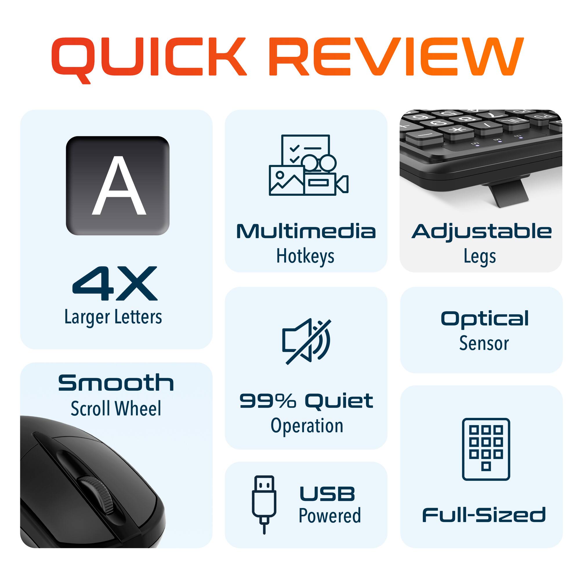 QUICK REVIEW
A 4X Larger Letters
Multimedia Hotkeys
Adjustable Legs
Optical Sensor
Smooth Scroll Wheel
99% Quiet Operation
USB Powered
Full-Sized