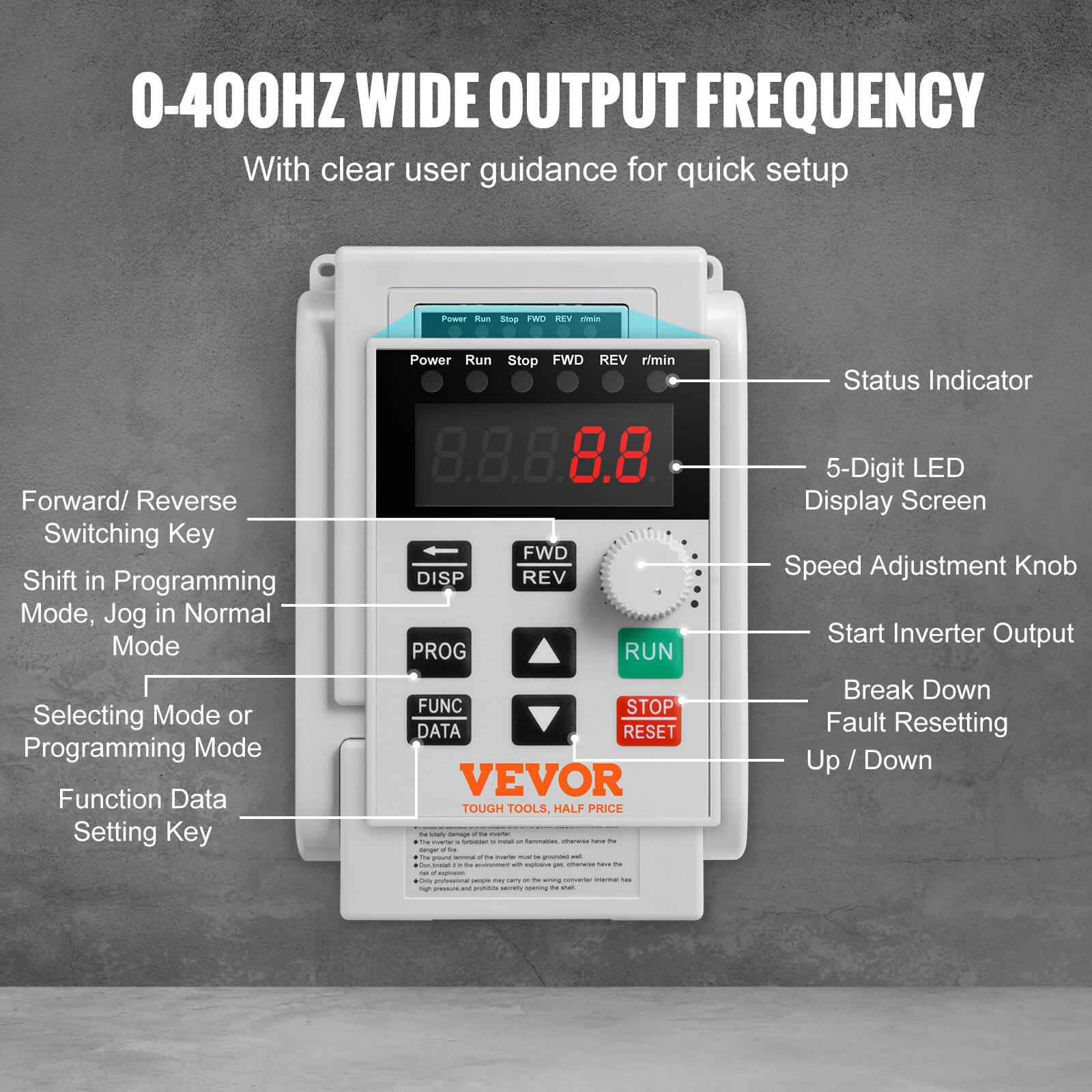 0-400HZ WIDE OUTPUT FREQUENCY  
With clear user guidance for quick setup

Power Run Stop FWD REV  
Status Indicator  
Forward/ Reverse Switching Key  
Shift in Programming Mode, Jog in Normal Mode  
Selecting Mode or Programming Mode  
Function Data Setting Key  
FWD DISP REV PROG RUN FUNC STOP DATA RESET  

5-Digit LED Display Screen  
Speed Adjustment Knob  
Start Inverter Output  
Break Down Fault Resetting Up / Down  

VEVOR TOUGH TOOLS, HALF PRICE