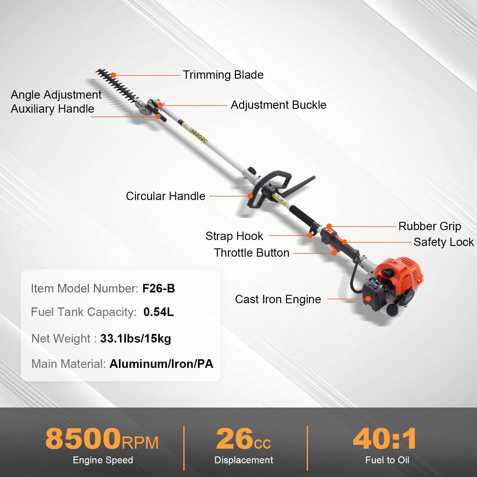 Angle Adjustment Auxiliary Handle  
Trimming Blade  
Adjustment Buckle  
Circular Handle  
Strap Hook  
Throttle Button  
Rubber Grip  
Safety Lock  

Item Model Number: F26-B  
Fuel Tank Capacity: 0.54L  
Net Weight: 33.1lbs/15kg  
Main Material: Aluminum/Iron/PA  

8500RPM  
Engine Speed  

26cc  
Displacement  

40:1  
Fuel to Oil