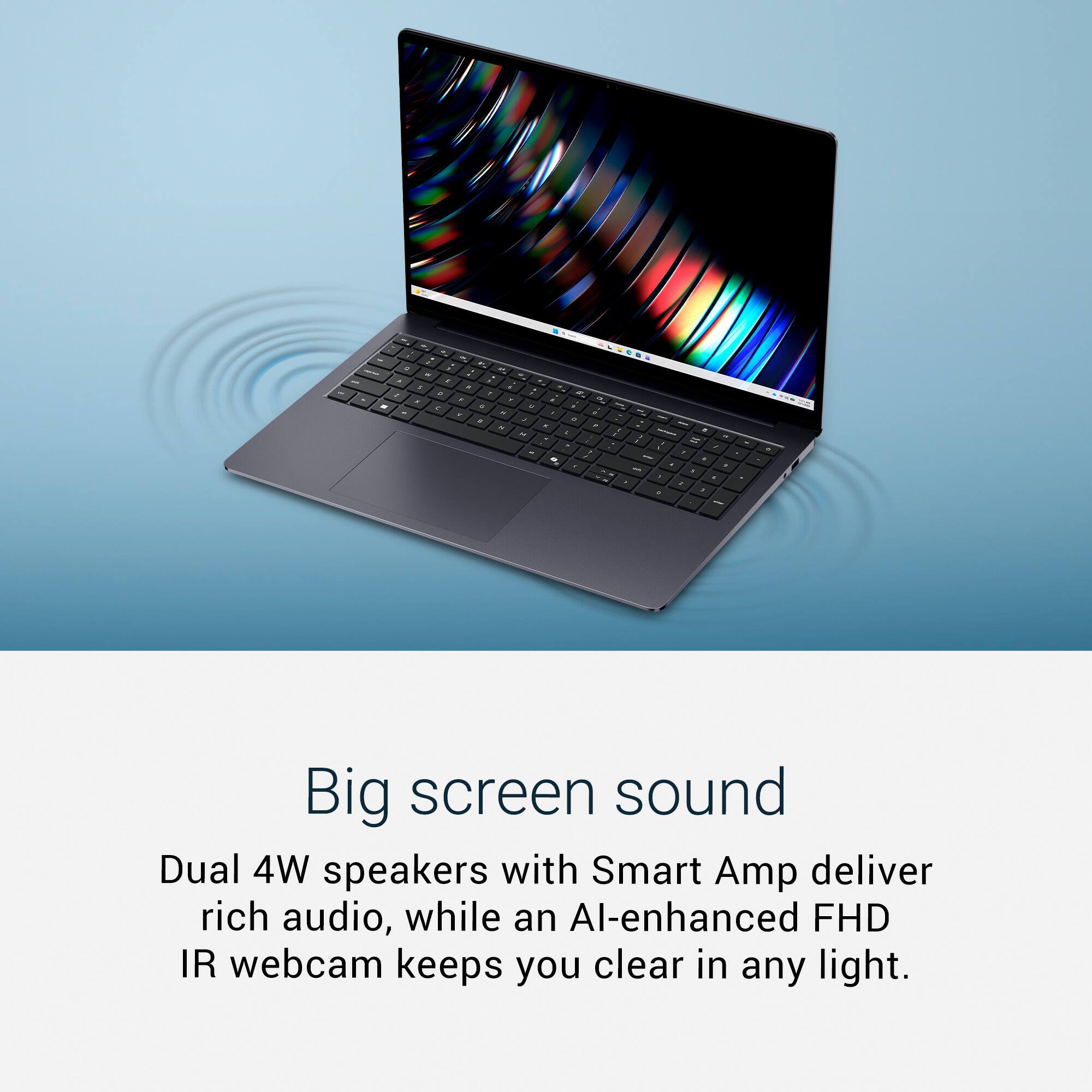 Big screen sound  
Dual 4W speakers with Smart Amp deliver rich audio, while an AI-enhanced FHD IR webcam keeps you clear in any light.