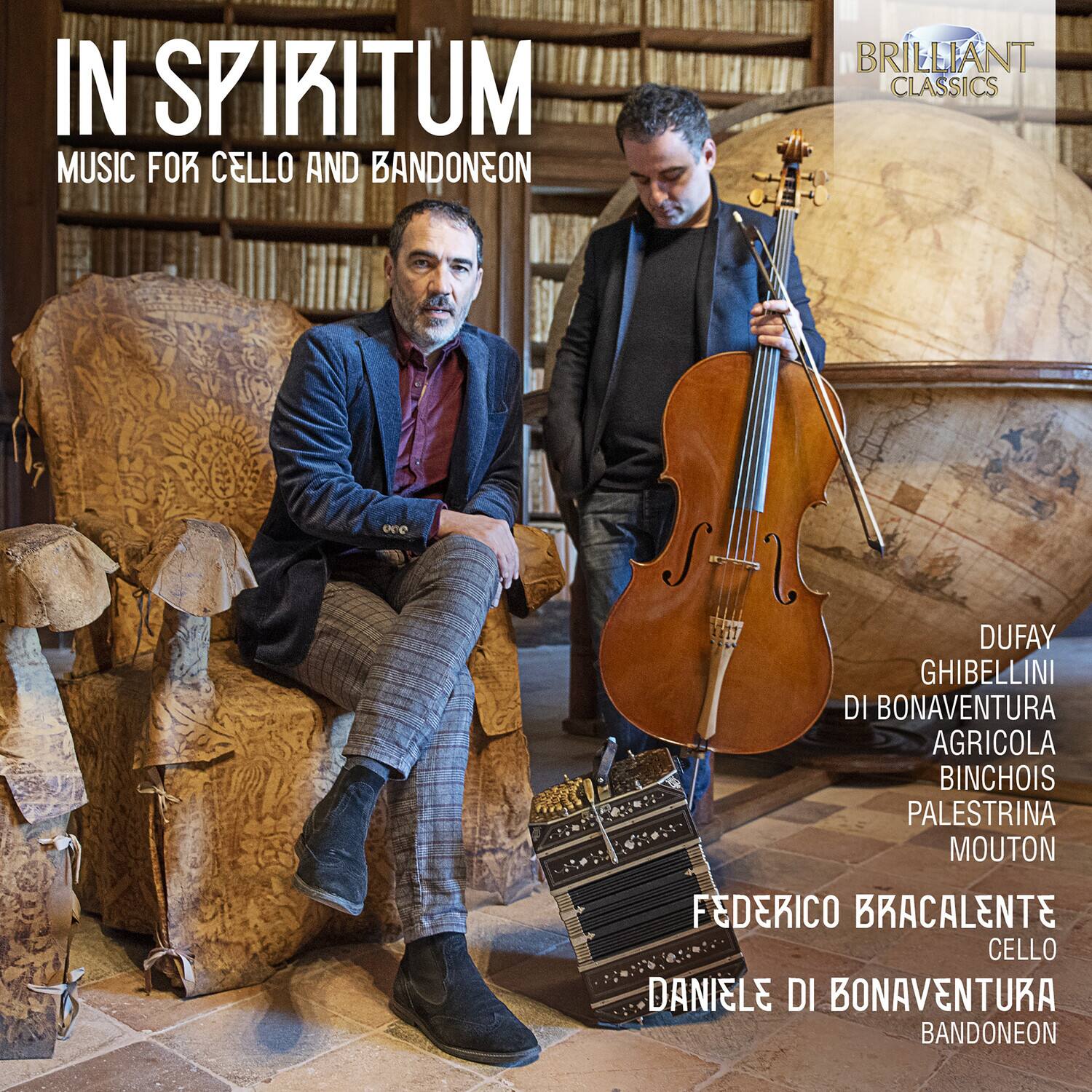 IN SPIRITUM  
MUSIC FOR CELLO AND BANDONEON  

DUFAY  
GHIBELLINI  
DI BONAVENTURA  
AGRICOLA  
BINCHOIS  
PALESTRINA  
MOUTON  

FEDERICO BRACALENTE  
CELLO  

DANIELE DI BONAVENTURA  
BANDONEON  

BRILLIANT CLASSICS
