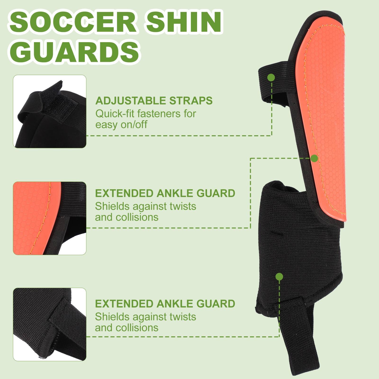 SOCCER SHIN GUARDS

ADJUSTABLE STRAPS
Quick-fit fasteners for easy on/off

EXTENDED ANKLE GUARD
Shields against twists and collisions

EXTENDED ANKLE GUARD
Shields against twists and collisions