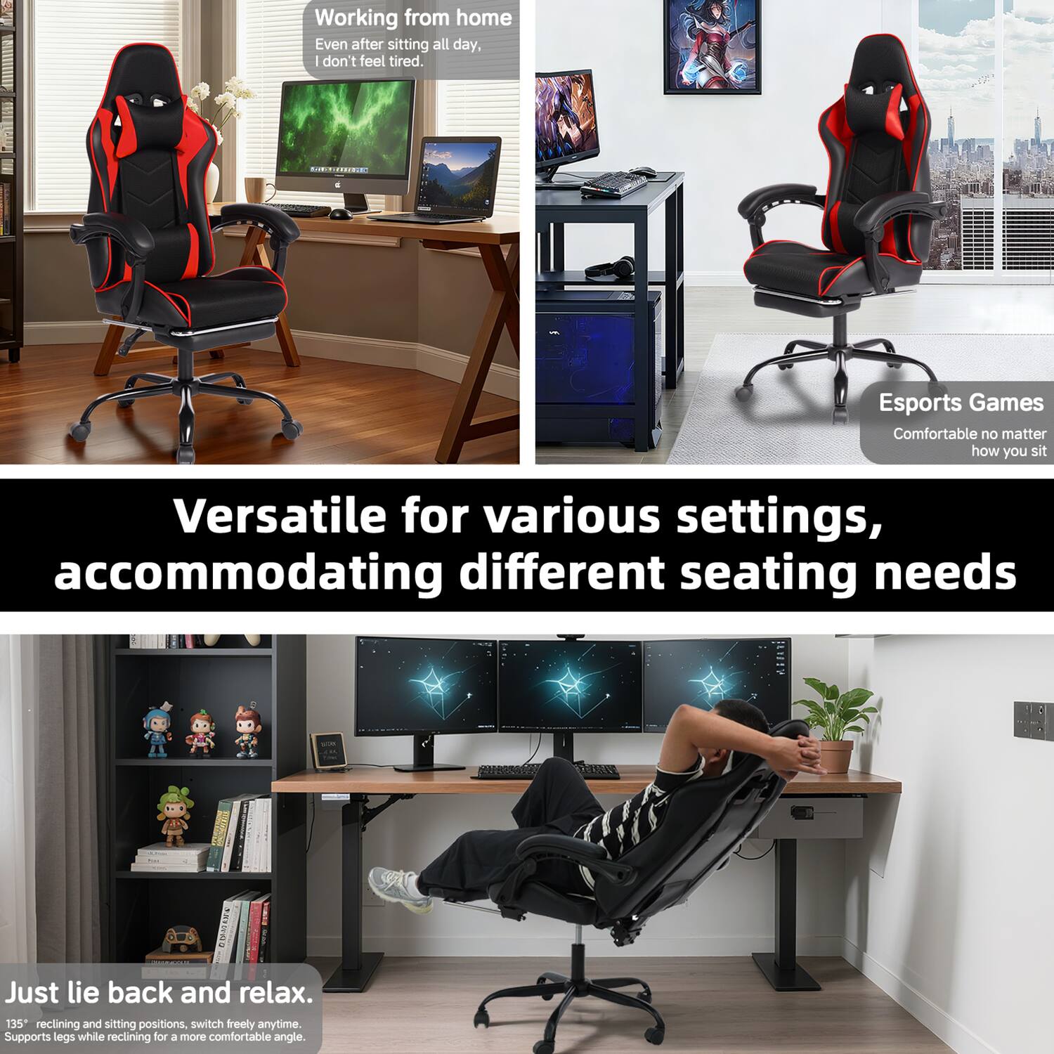 Working from home  
Even after sitting all day, I don't feel tired.

Esports Games  
Comfortable no matter how you sit

Versatile for various settings, accommodating different seating needs

Just lie back and relax.  
135° reclining and sitting positions, switch freely anytime.  
Supports legs while reclining for a more comfortable angle.