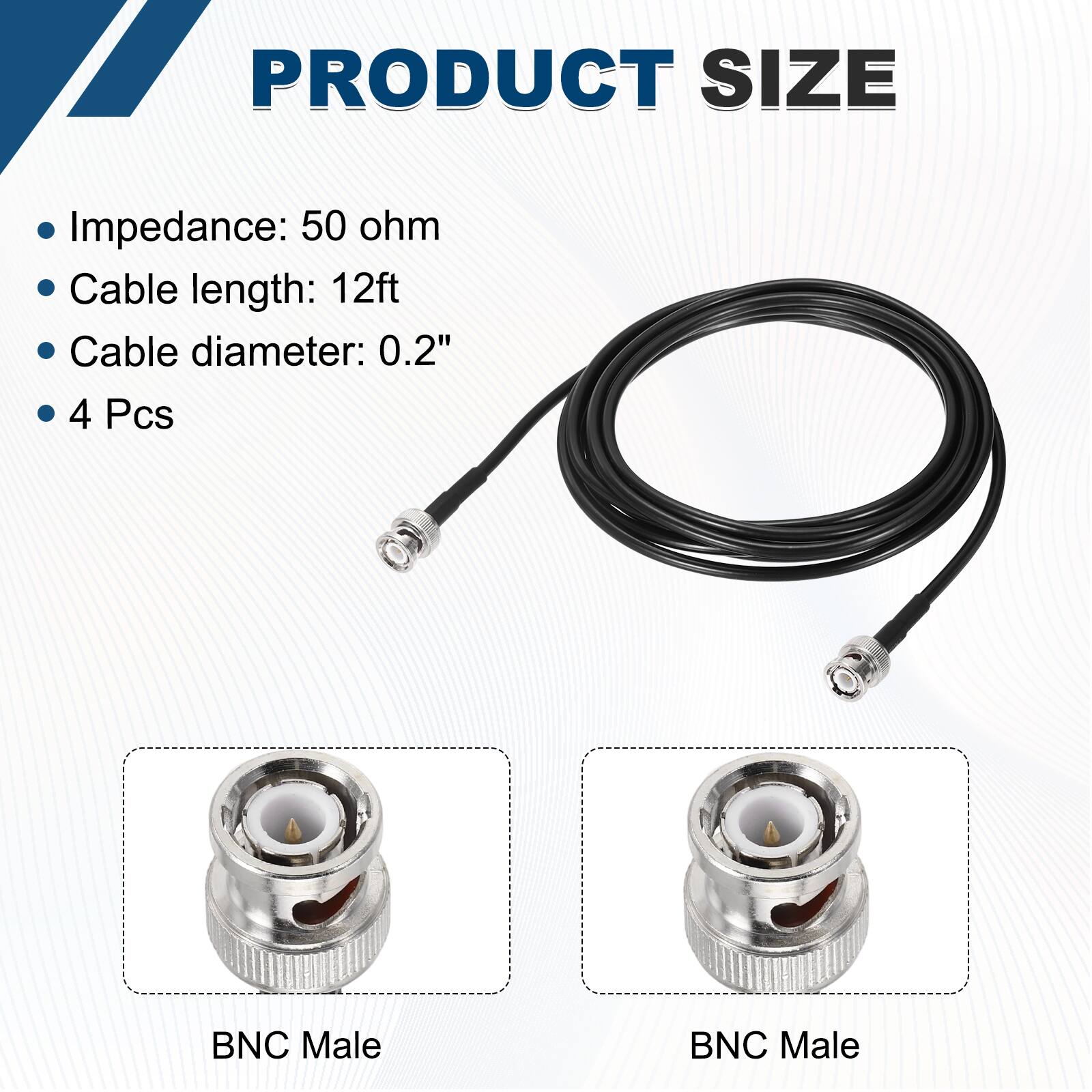 PRODUCT SIZE

- Impedance: 50 ohm
- Cable length: 12ft
- Cable diameter: 0.2"
- 4 Pcs

BNC Male  
BNC Male