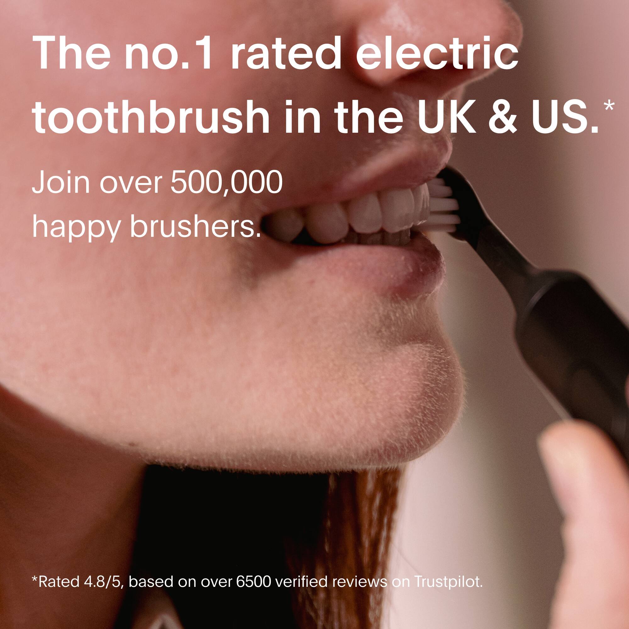 The number one rated electric toothbrush in the UK and US. Join over 500,000 happy brushers. Rated 4.8/5, based on over 6500 verified reviews on Trustpilot.