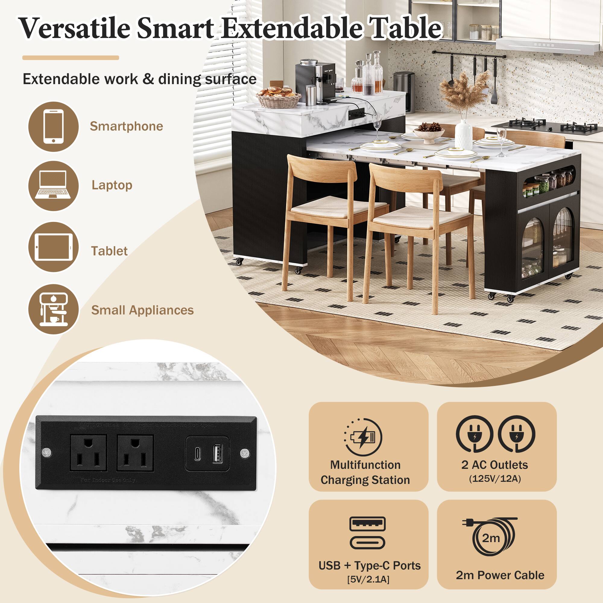 Versatile Smart Extendable Table

Extendable work & dining surface

- Smartphone
- Laptop
- Tablet
- Small Appliances

Multifunction Charging Station
- 2 AC Outlets (125V/12A)
- USB + Type-C Ports [5V/2.1A]
- 2m Power Cable