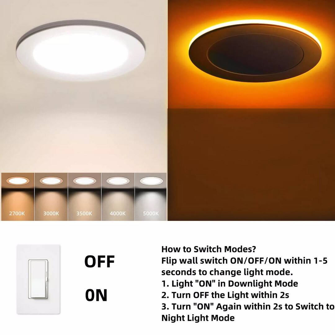 2700K  
3000K  
3500K  
4000K  
5000K  
OFF ON  

How to Switch Modes?  
Flip wall switch ON/OFF/ON within 1-5 seconds to change light mode.  
1. Light "ON" in Downlight Mode  
2. Turn OFF the Light within 2s  
3. Turn "ON" Again within 2s to Switch to Night Light Mode
