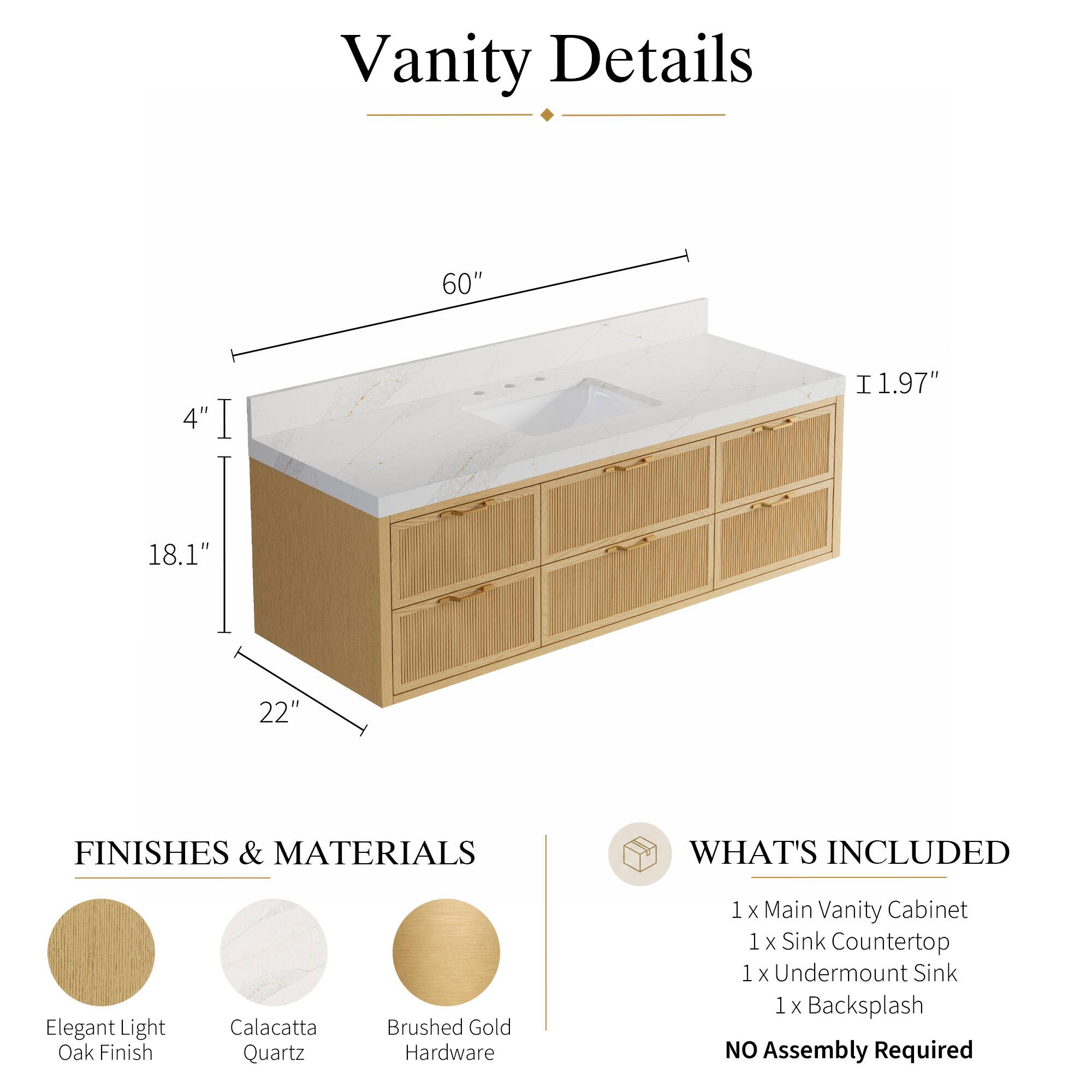 Vanity Details

60" 4" 1.97" 18.1" 22"

FINISHES & MATERIALS

Elegant Light Oak Finish
Calacatta Quartz
Brushed Gold Hardware

WHAT'S INCLUDED

1 x Main Vanity Cabinet
1 x Sink Countertop
1 x Undermount Sink
1 x Backsplash

NO Assembly Required