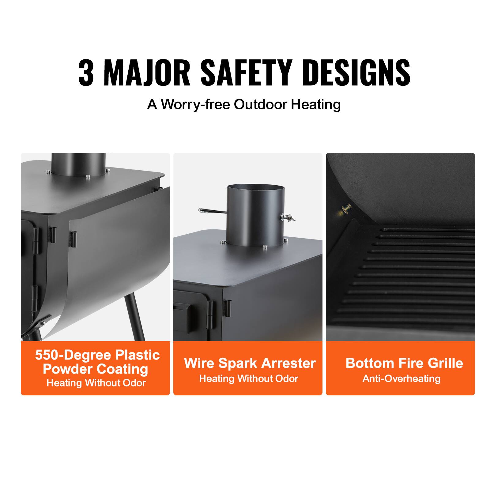 3 MAJOR SAFETY DESIGNS  
A Worry-free Outdoor Heating  

550-Degree Plastic Powder Coating  
Heating Without Odor  

Wire Spark Arrester  
Heating Without Odor  

Bottom Fire Grille  
Anti-Overheating