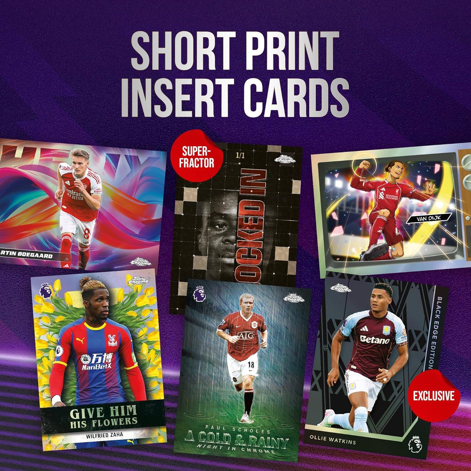 SHORT PRINT INSERT CARDS

- SUPER-FRACTOR
  - 1/1
  - LOCKED IN
  - MARTIN BOEGEAARD

- GIVE HIM HIS FLOWERS
  - WILFRIED ZAHA

- VAN DIJK

- PAUL SCHOLES
  - A COLD & RAINY NIGHT IN CHROME

- BLACK-EDGE EDITION
  - OLLIE WATKINS

- EXCLUSIVE