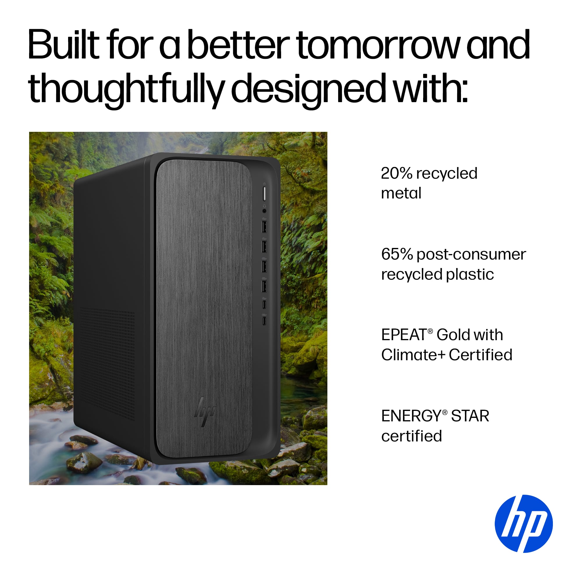 Built for a better tomorrow and thoughtfully designed with:
- 20% recycled metal
- 65% post-consumer recycled plastic
- EPEAT® Gold with Climate+ Certified
- ENERGY STAR certified
hp
