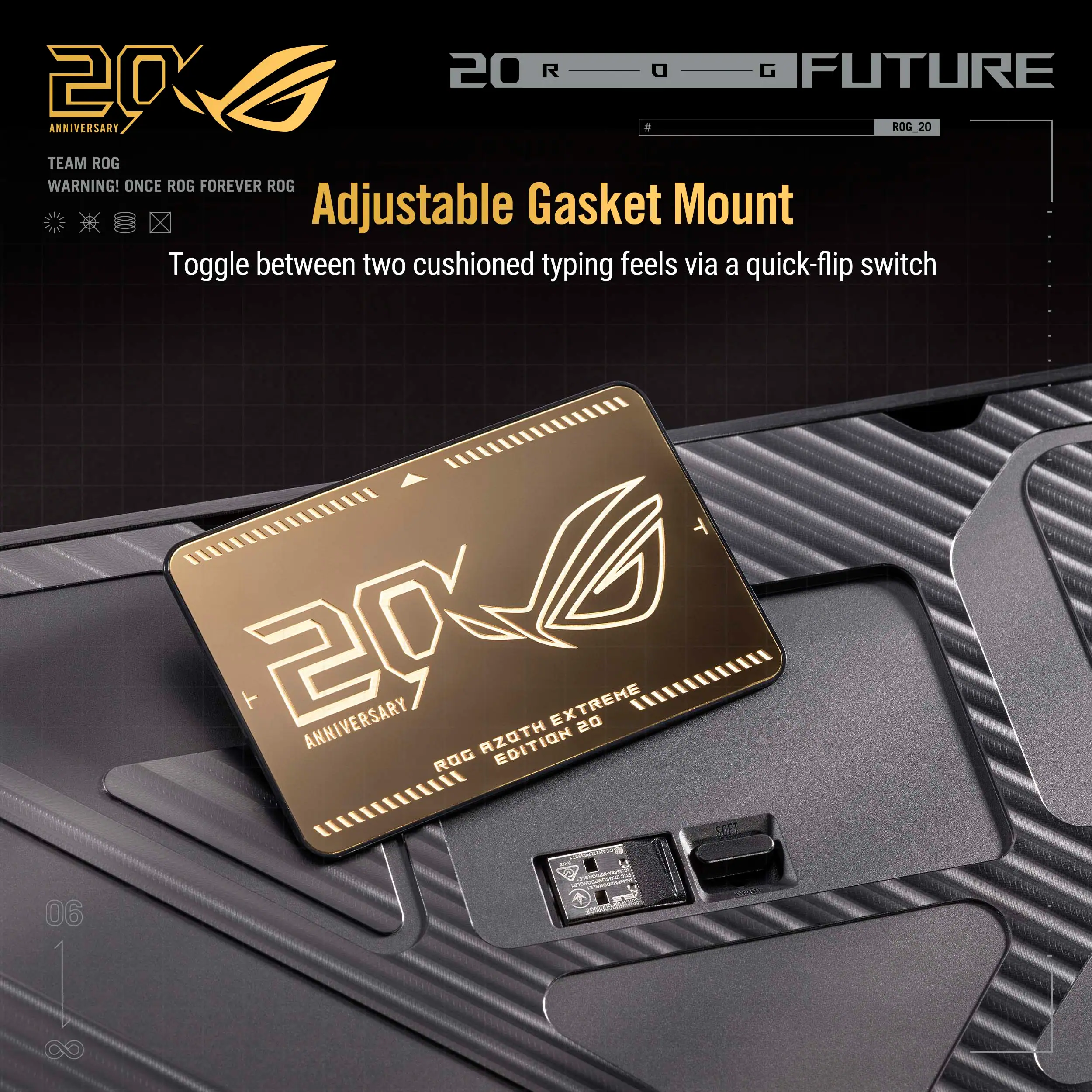 20 R G FUTURE  
20 ANNIVERSARY  
ROG 20  
TEAM ROG  
WARNING! ONCE ROG FOREVER ROG  

Adjustable Gasket Mount  
Toggle between two cushioned typing feels via a quick-flip switch  

20 ANNIVERSARY  
ROG AZOTH EXTREME  
ROG 20