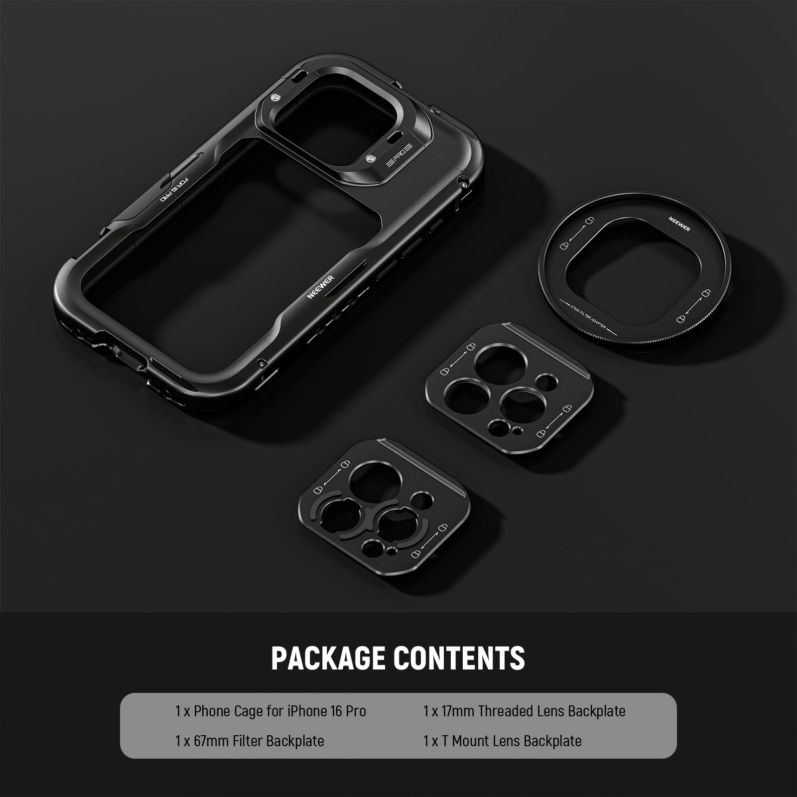 PACKAGE CONTENTS  
1 x Phone Cage for iPhone 16 Pro  
1 x 67mm Filter Backplate  
1 x 17mm Threaded Lens Backplate  
1 x T Mount Lens Backplate