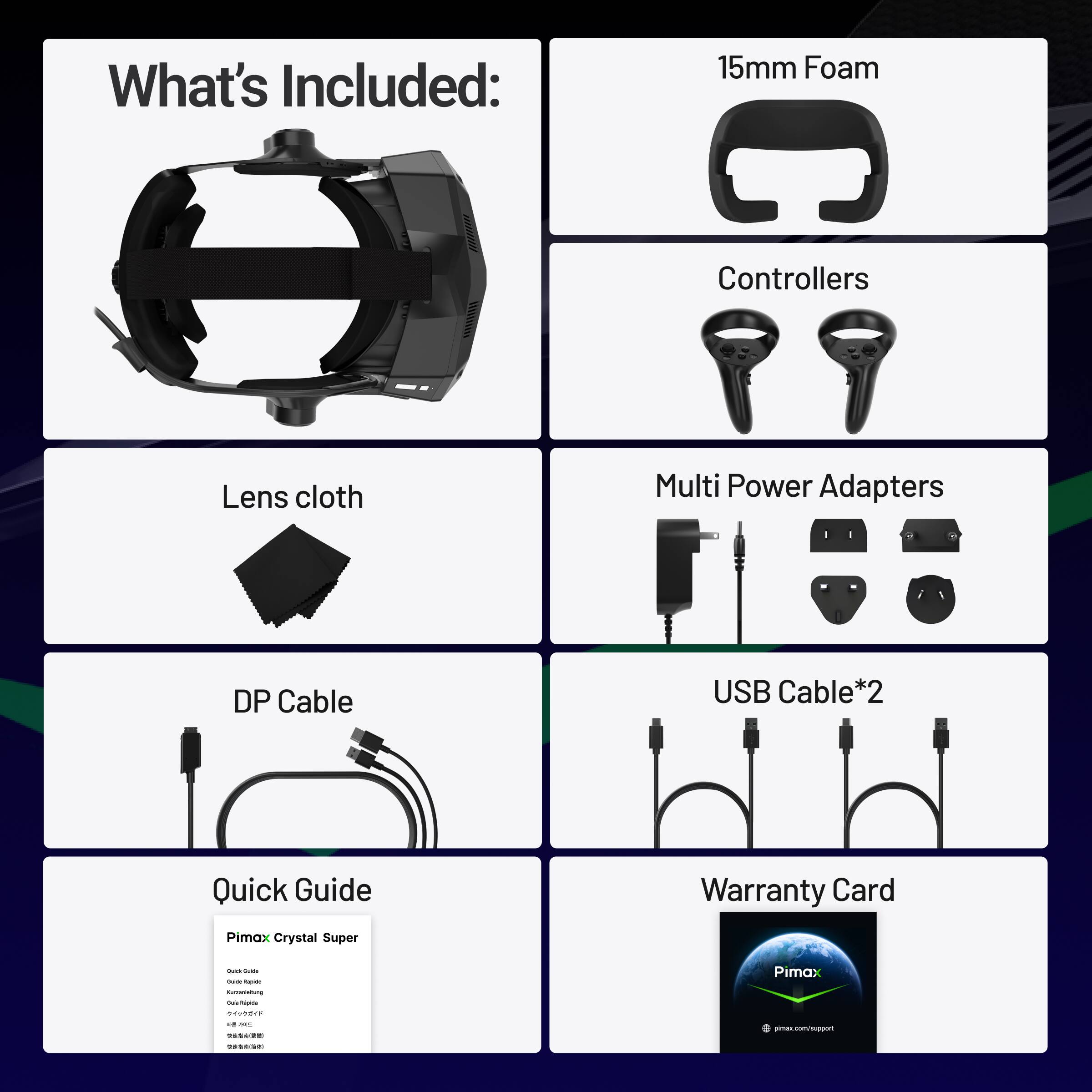 What's Included:

- 15mm Foam
- Controllers
- Lens cloth
- Multi Power Adapters
- DP Cable
- USB Cable*2
- Quick Guide
- Warranty Card

Pimax Crystal Super