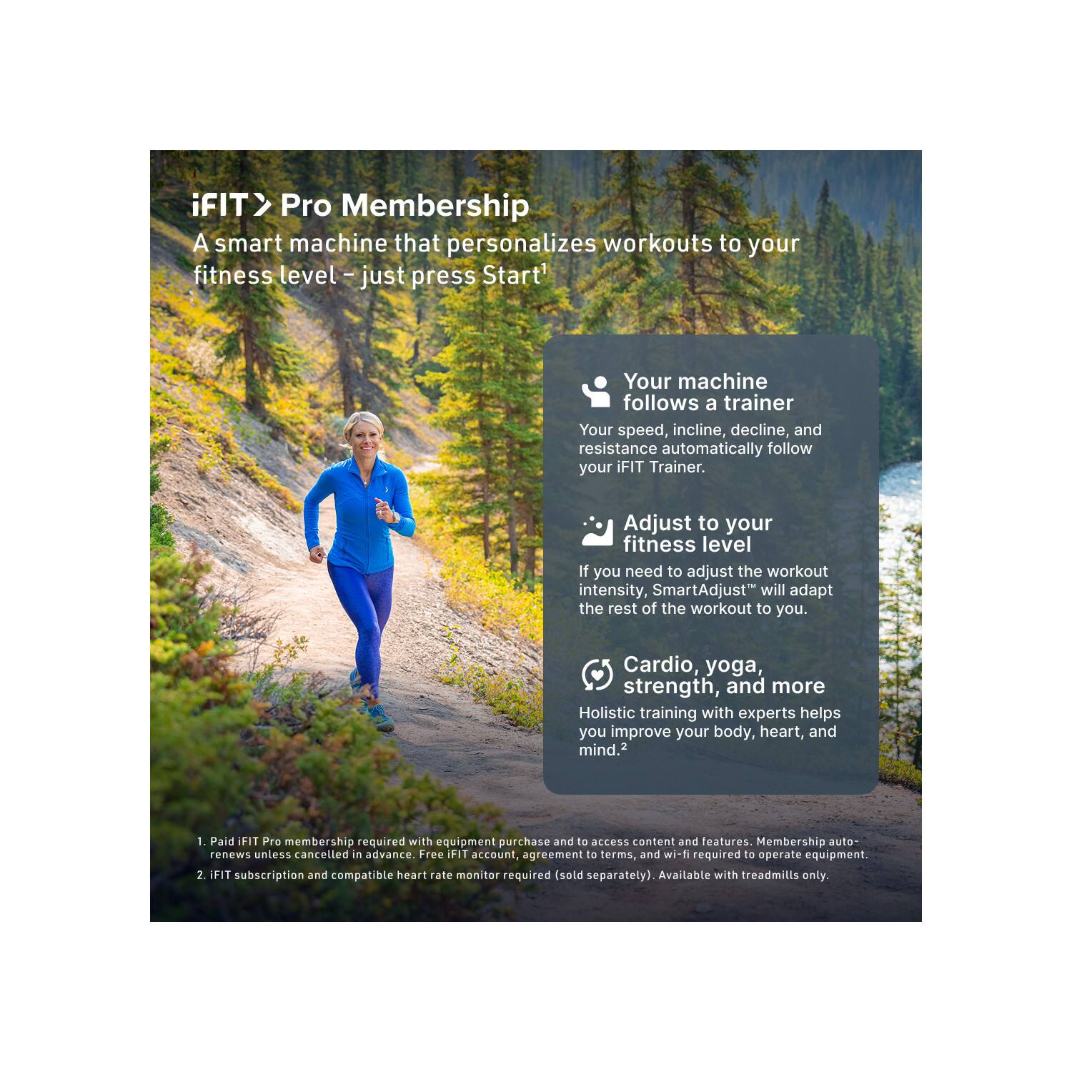 iFIT > Pro Membership  
A smart machine that personalizes workouts to your fitness level – just press Start!

- Your machine follows a trainer  
  Your speed, incline, decline, and resistance automatically follow your iFIT Trainer.

- Adjust to your fitness level  
  If you need to adjust the workout intensity, SmartAdjust™ will adapt the rest of the workout to you.

- Cardio, yoga, strength, and more  
  Holistic training with experts helps you improve your body, heart, and mind.²

1. Paid iFIT Pro membership required with equipment purchase and to access content and features. Membership auto-renews unless cancelled in advance. Free iFIT account agreement to terms, and wi-fi required to operate equipment.
2. iFIT subscription and compatible heart rate monitor required (sold separately). Available with treadmills only.