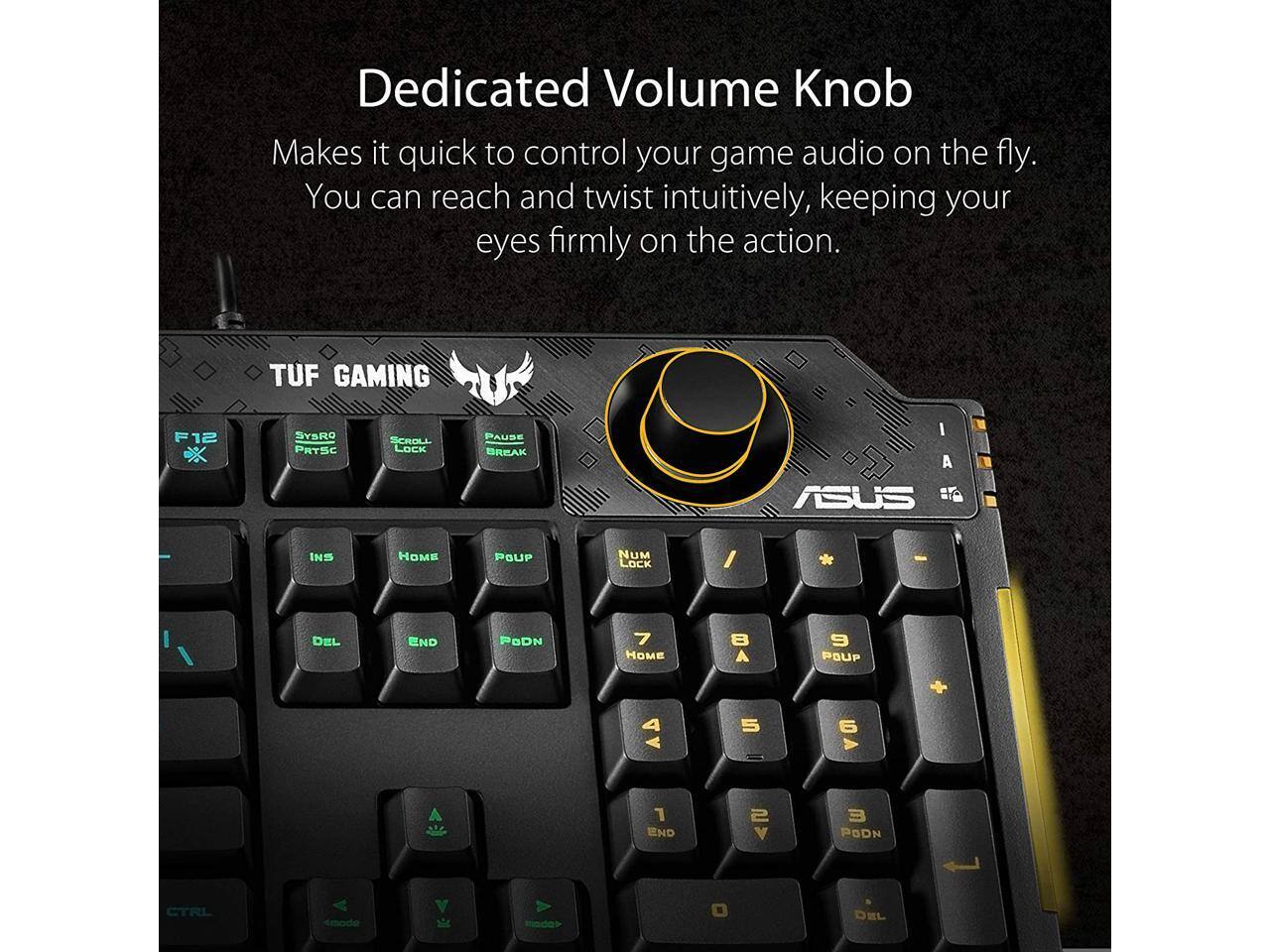 Dedicated Volume Knob  
Makes it quick to control your game audio on the fly.  
You can reach and twist intuitively, keeping your eyes firmly on the action.  

TUF GAMING F12 F SYSRO PRTSC SCROLL LOCK PAUSE BREAK I A ASUS #T INS HOME POUP NUM LOCK / DEL END PODN 7 HOME 8 A 9 POUP + 4 5 6 V END 2 V E PODN CTRL mode DEL