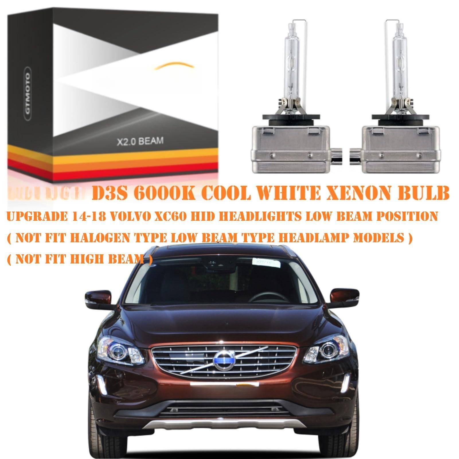 GTMOTO X2.0 BEAM

D3S 6000K COOL WHITE XENON BULB

UPGRADE 14-18 VOLVO XC60 HID HEADLIGHTS LOW BEAM POSITION

( NOT FIT HALOGEN TYPE LOW BEAM TYPE HEADLAMP MODELS )

( NOT FIT HIGH BEAM )