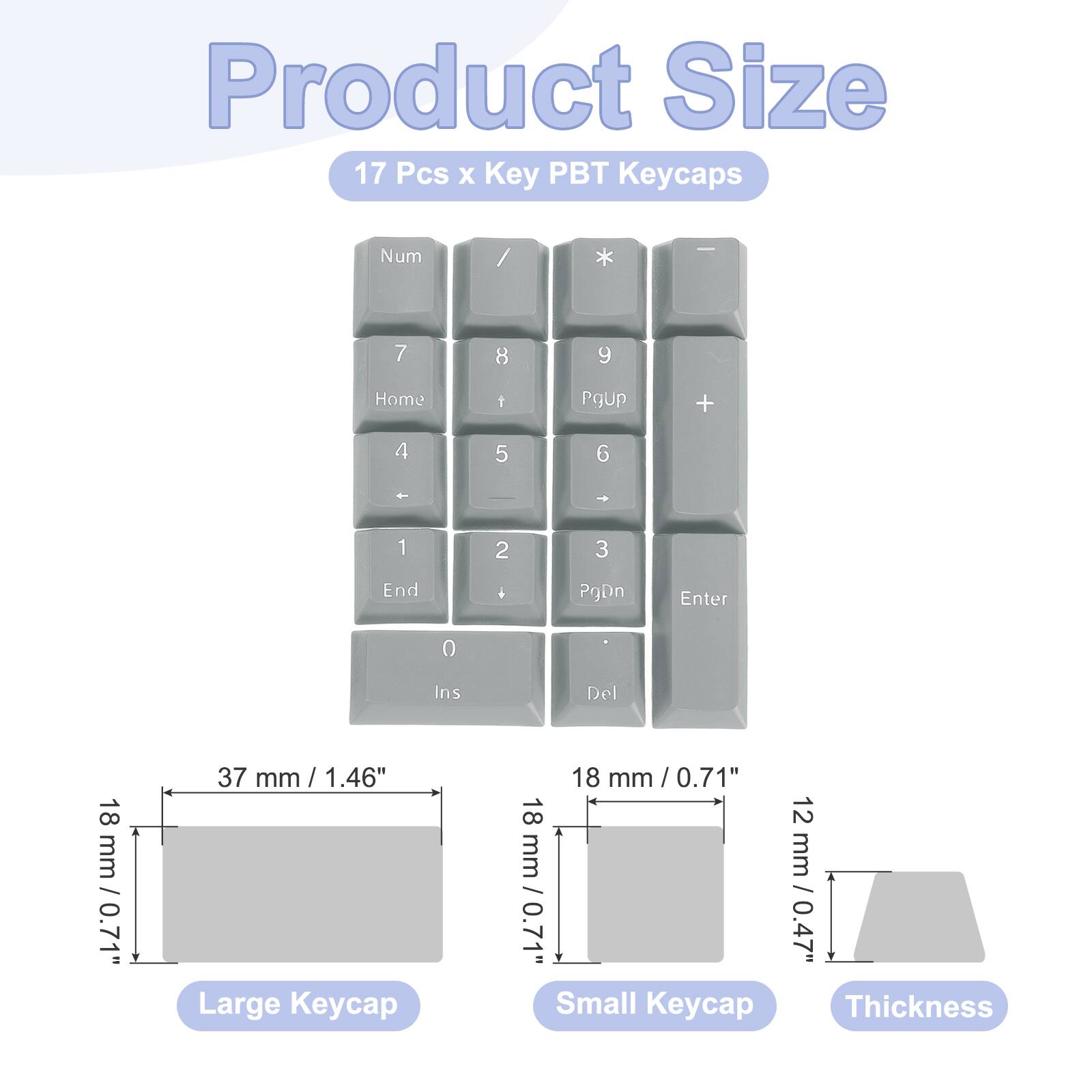 Product Size: 17 Pcs x Key PBT Keycaps

Num / * 7 8 9 Home 1 PgUp + 4 5 6 * 1 2 3 End . PgDn Enter 0 Ins Del

Large Keycap: 18 mm / 0.71" x 37 mm / 1.46"
Small Keycap: 18 mm / 0.71" x 12 mm / 0.47"
Thickness: 0.7 mm