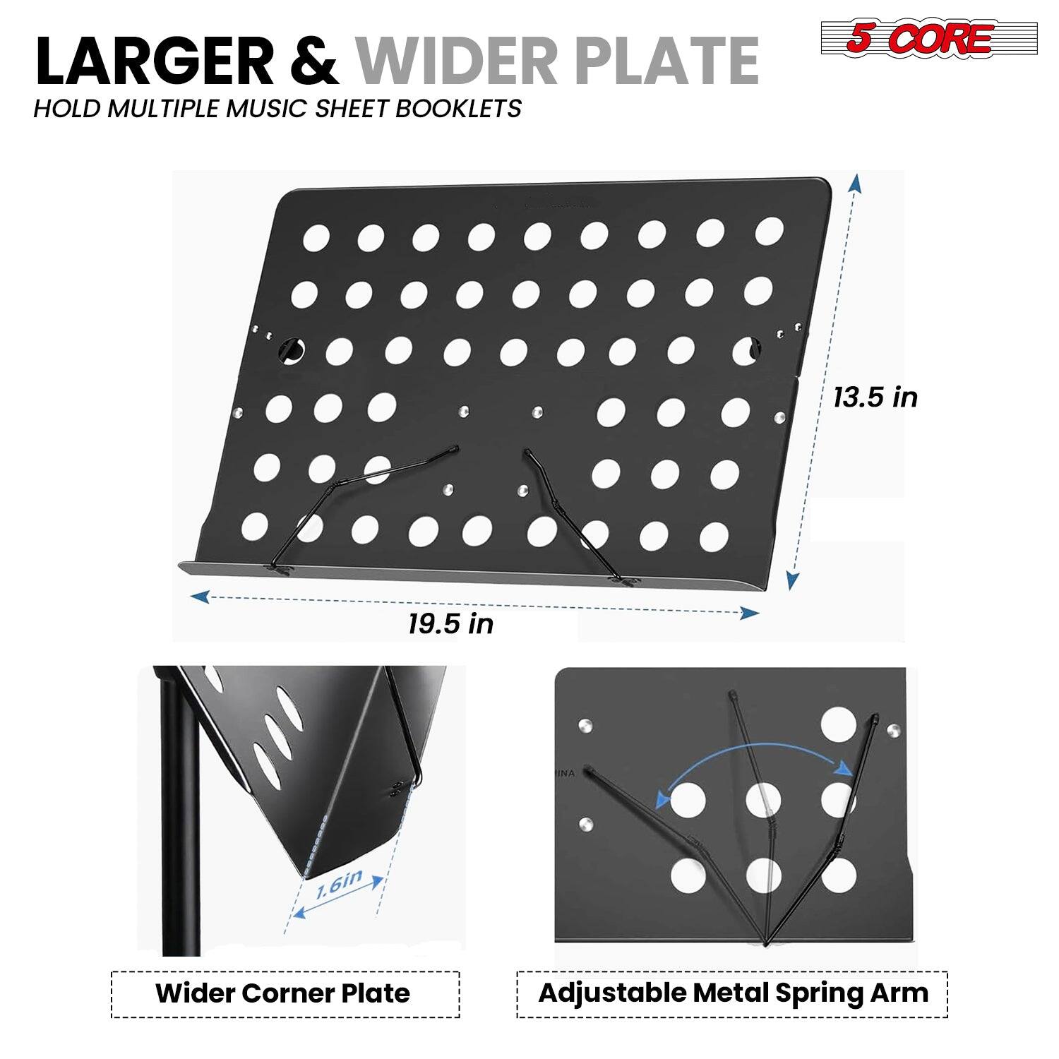 LARGER & WIDER PLATE  
HOLD MULTIPLE MUSIC SHEET BOOKLETS  

5 CORE  

13.5 in  
19.5 in  

Wider Corner Plate  
1.6 in  

Adjustable Metal Spring Arm