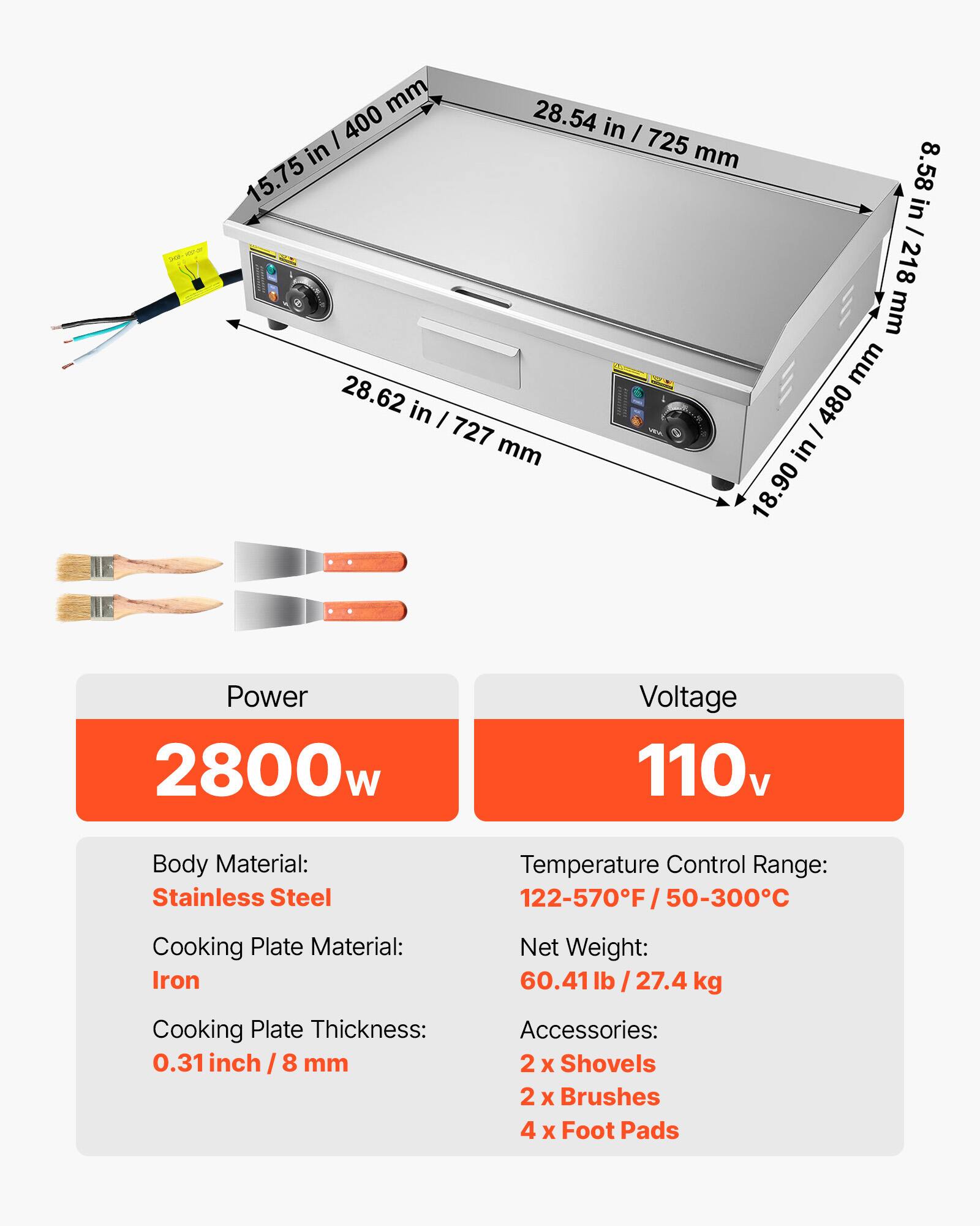 mm 28.54 in / 725 mm  
mm 15.75 in / 400 mm  
mm 8.58 in / 218 mm  
mm 28.62 in / 727 mm  
mm 18.90 in / 480 mm  

Power: 2800w  
Voltage: 110v  
Body Material: Stainless Steel  
Temperature Control Range: 122-570°F / 50-300°C  
Cooking Plate Material: Iron  
Net Weight: 60.41lb / 27.4 kg  
Cooking Plate Thickness: 0.31 inch / 8 mm  
Accessories: 2 x Shovels, 2 x Brushes, 4 x Foot Pads