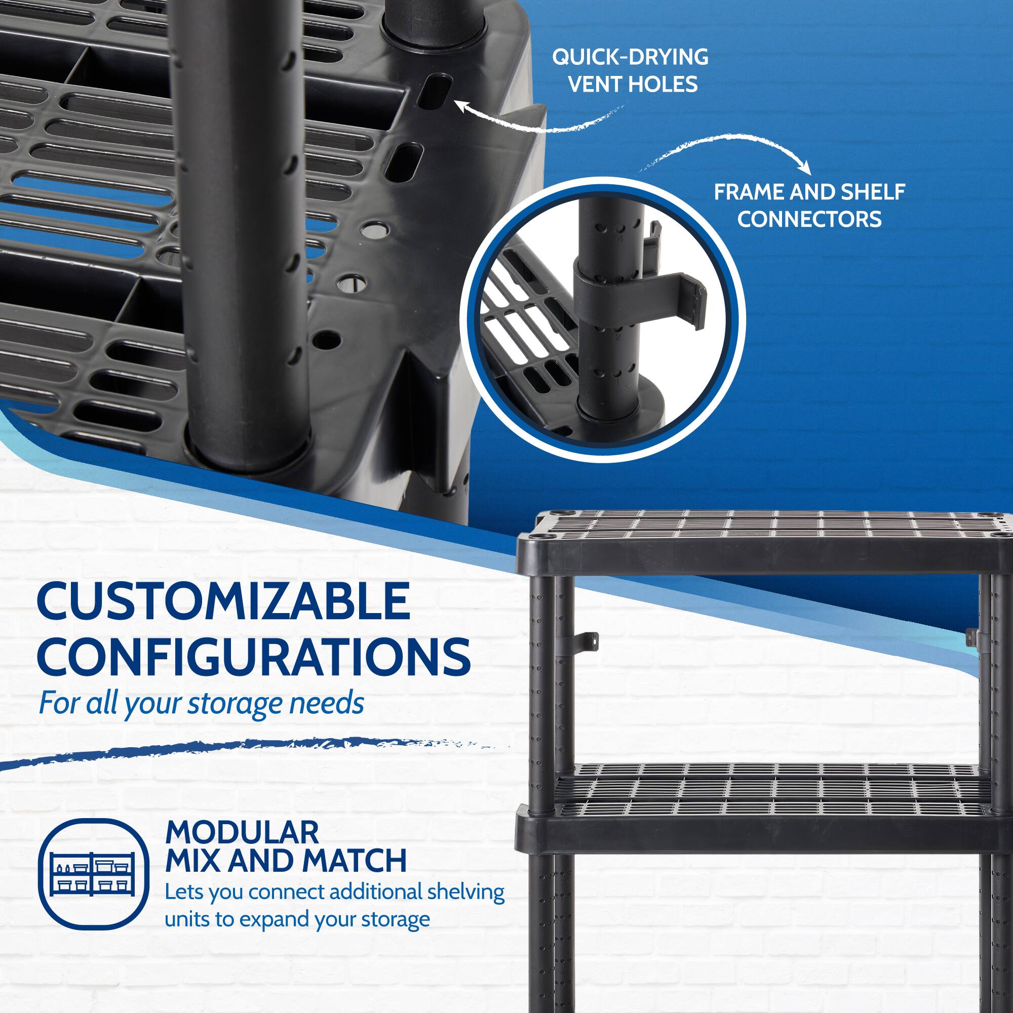 QUICK-DRYING VENT HOLES  
FRAME AND SHELF CONNECTORS  

CUSTOMIZABLE CONFIGURATIONS  
For all your storage needs  

MODULAR MIX AND MATCH  
Lets you connect additional shelving units to expand your storage