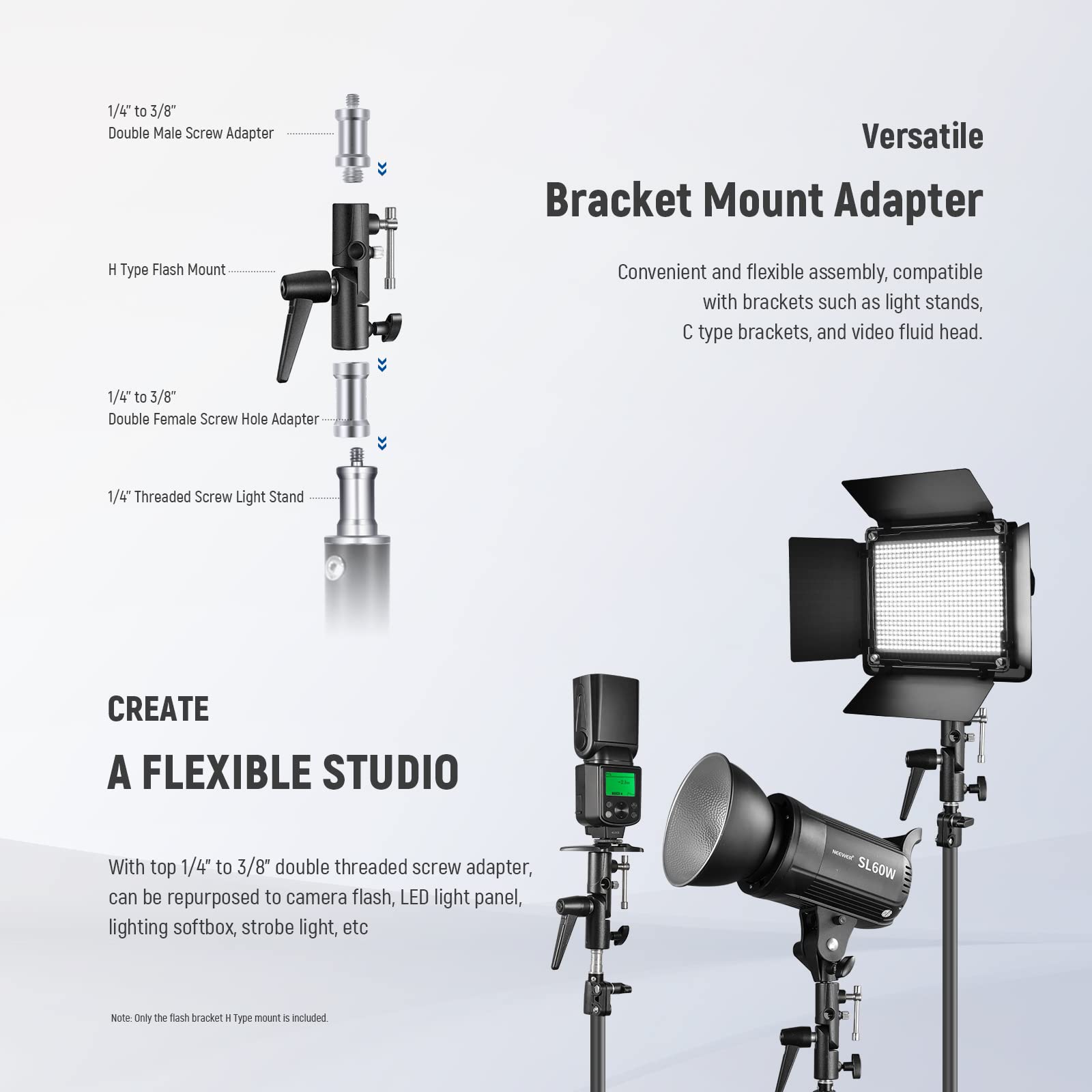 1/4" to 3/8" Double Male Screw Adapter  
Versatile Bracket Mount Adapter  
H Type Flash Mount  

Convenient and flexible assembly, compatible with brackets such as light stands, C type brackets, and video fluid head.  

1/4" to 3/8" Double Female Screw Hole Adapter  
1/4" Threaded Screw Light Stand  

CREATE A FLEXIBLE STUDIO  
With top 1/4" to 3/8" double threaded screw adapter, can be repurposed to camera flash, LED light panel, lighting softbox, strobe light, etc  

Note: Only the flash bracket H type mount is included.