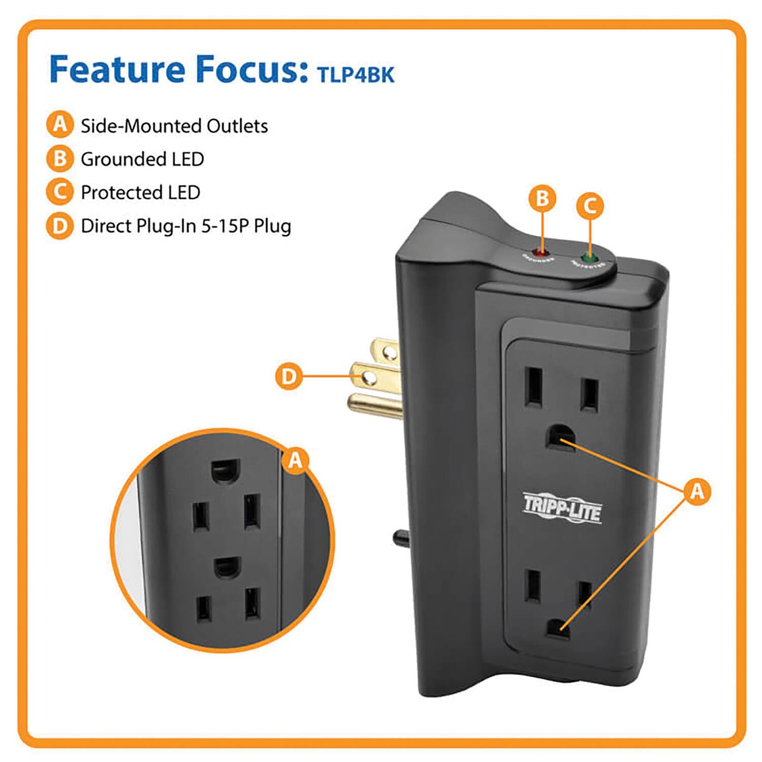 Feature Focus: TLP4BK
A. Side-Mounted Outlets
B. Grounded LED
C. Protected LED
D. Direct Plug-In 5-15P Plug
TRIPP-LITE