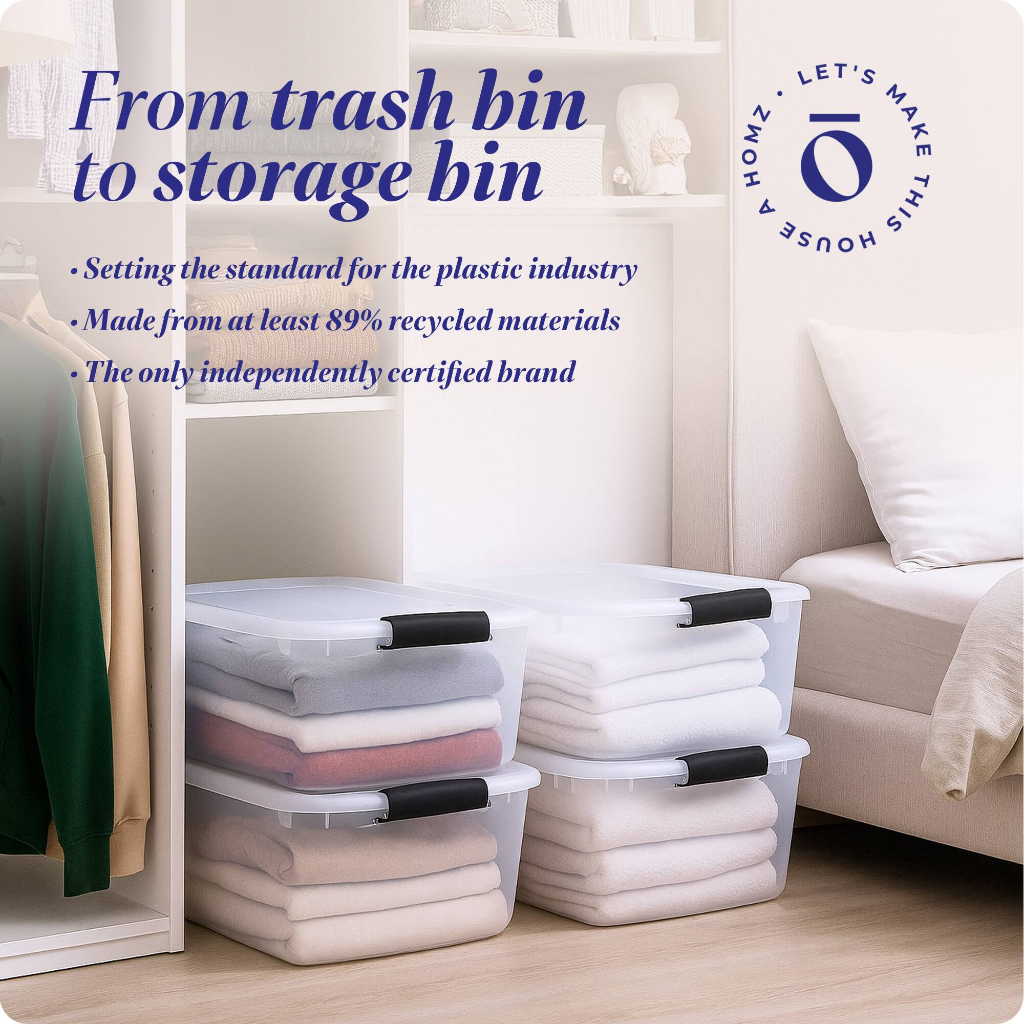 From trash bin to storage bin

- Setting the standard for the plastic industry
- Made from at least 89% recycled materials
- The only independently certified brand

LET'S MAKE THIS HOUSE HOMZ