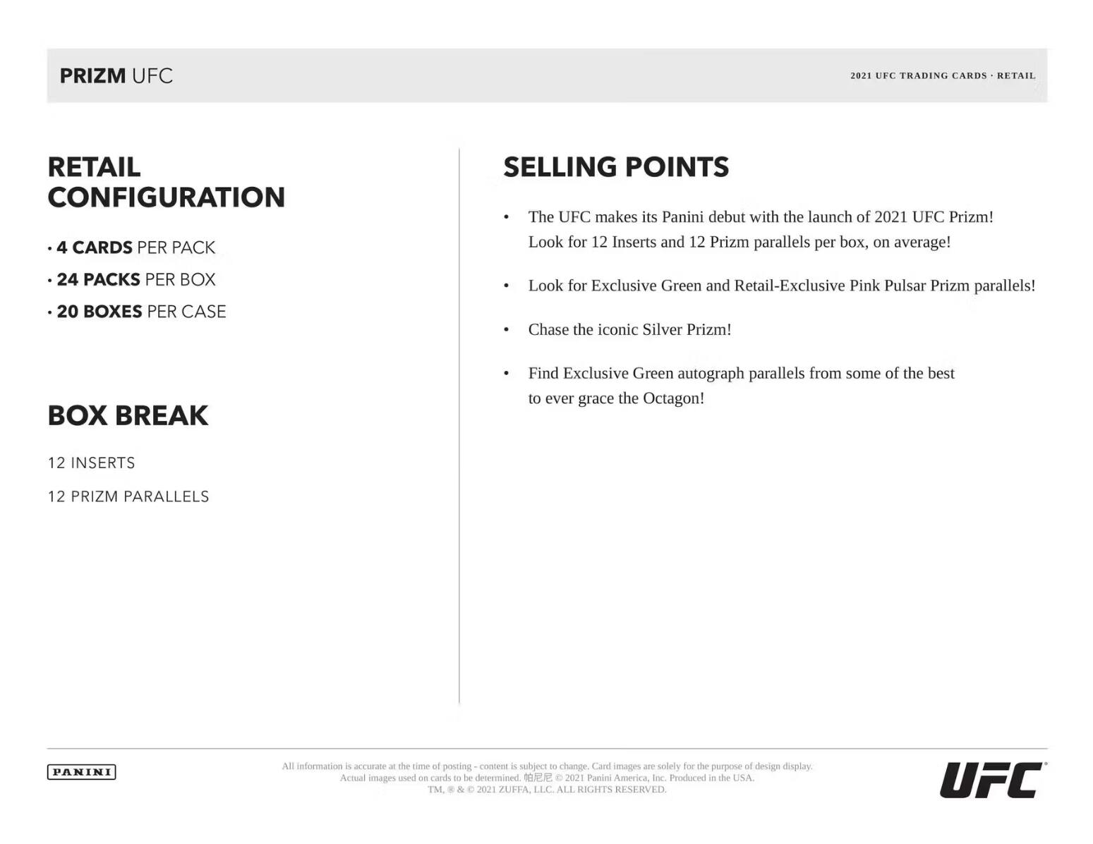 PRIZM UFC 2021 UFC TRADING CARDS RETAIL RETAIL CONFIGURATION

- 4 CARDS PER PACK
- 24 PACKS PER BOX
- 20 BOXES PER CASE

BOX BREAK

- 12 INSERTS
- 12 PRIZM PARALLELS

SELLING POINTS

- The UFC makes its Panini debut with the launch of 2021 UFC Prizm! Look for 12 Inserts and 12 Prizm parallels per box, on average!
- Look for Exclusive Green and Retail-Exclusive Pink Pulsar Prizm parallels!
- Chase the iconic Silver Prizm!
- Find Exclusive Green autograph parallels from some of the best to ever grace the Octagon!

All information is accurate at the time of posting - content is subject to change. Card images are solely for the purpose of design display. Actual images used on cards to be determined.

C 2021 Panini America, Inc. Produced in the USA. TM. & 2021 ZUFFA, LLC. ALL RIGHTS RESERVED UFC